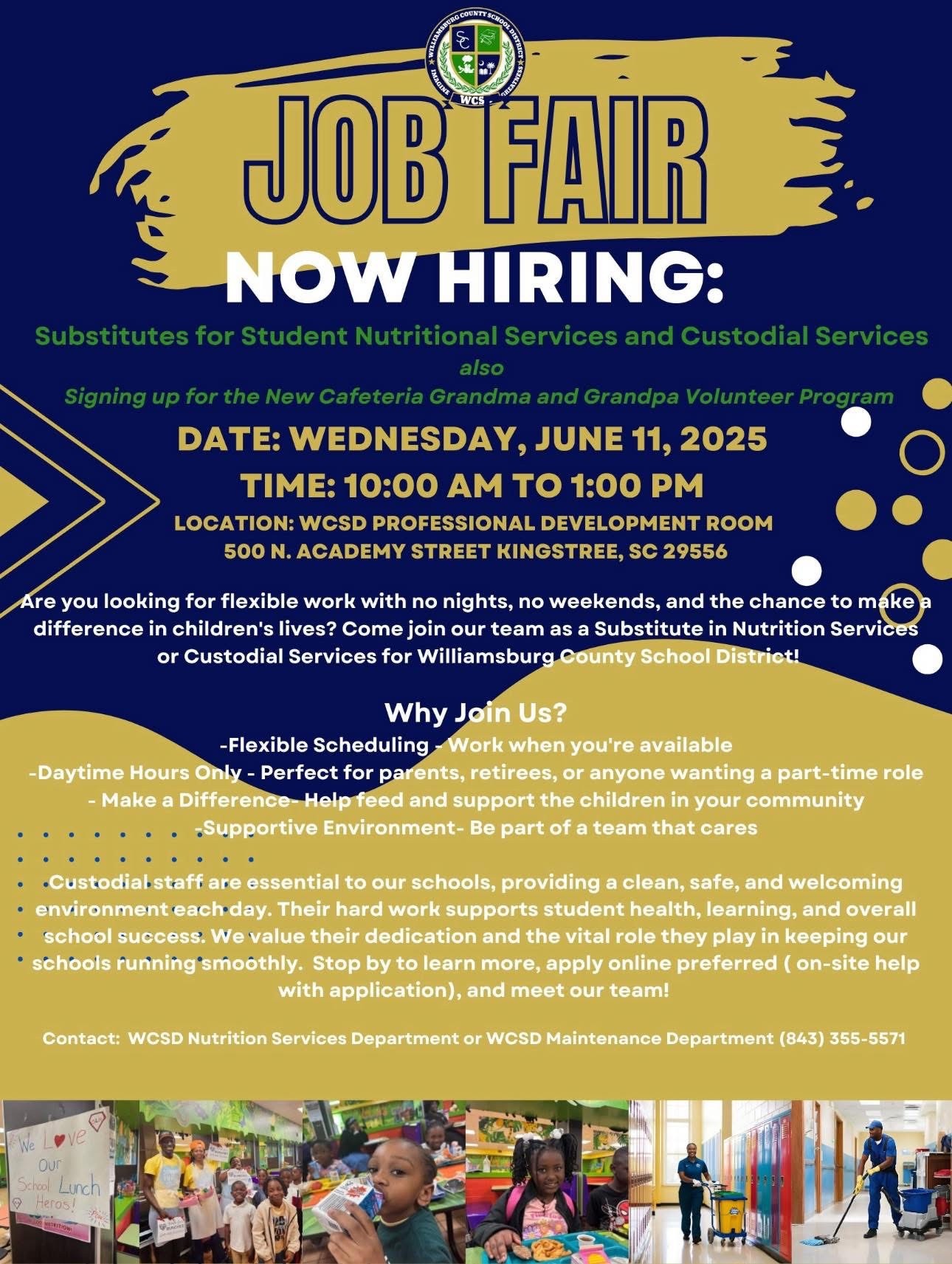 Williamsburg County School District Imagine Greatness WCSD. Job Fair Now Hiring: Substitutes for Student Nutritional Services and Custodial Services also Signing up for the New Cafeteria Grandma and Grandpa Volunteer Program. Date: Wednesday, June 11, 2025. Time: 10: am to 1:00 pm. location: WCSD Professional Development Room 500 N. Academy Street Kingstree, SC 29556. Are you looking for flexible work with no nights, no weekends, and the chance to make a difference in children's lives? Come join our team as a Substitute in Nutrition Services or Custodial for Williamsburg County School District!  Why Join Us? -Flexible Scheduling - Work when you're available -Daytime Hours Only - Perfect for parents, retirees, or anyone wanting a part-time role - Make a Difference- Help feed and support the children in your community -Supportive Environment- Be part of a team that cares  Custodial staff are essential to our schools, providing a clean, safe, and welcoming environment each day. Their hard work supports student health, learning, and overall school success. We value their dedication and the vital role they play in keeping our schools running smoothly.  Stop by to learn more, apply online preferred ( on-site help with application), and meet our team! Contact: WCSD Nutrition Services Department or WCSD Maintenance Department (843) 355-5571. 