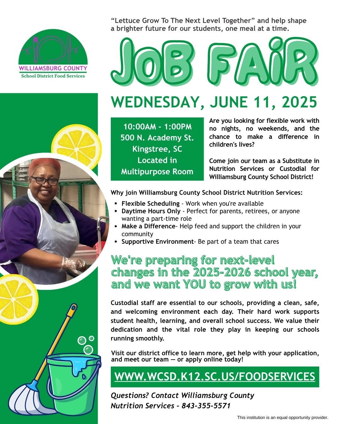 Williamsburg County School District Food Services "Lettuce Grow To The Next Level Together" and help shape a brighter future for our students, one meal at a time. JOB FAIR WEDNESDAY,JUNE 11, 2025 Are you looking for flexible work with no nights, no weekends, and the chance to make a difference in children's lives? Come join our team as a Substitute in Nutrition Services or Custodial for Williamsburg County School District! Why join Williamsburg County School District Nutrition Services: • Flexible Scheduling - Work when you're available • Daytime Hours Only - Perfect for parents, retirees, or anyone wanting a part-time role • Make a Difference- Help feed and support the children in your community • Supportive Environment- Be part of a team that cares. We're preparing for next-level changes in the 2025-2026 school year, and we want YOU to grow with us! Custodial staff are essential to our schools, providing a clean, safe, and welcoming environment each day. Their hard work supports student health, learning, and overall school success. We value their dedication and the vital role they play in keeping our schools running smoothly. Visit our district office to learn more, get help with your application, and meet our team - or apply online today! www.wcsd.k12.sc.us/foodservices Questions? Contact Williamsburg County Nutrition Services - 843-355-5571 This institution is an equal opportunity provider. Williamsburg County School District Food Services "Lettuce Grow To The Next Level Together" and help shape a brighter future for our students, one meal at a time. JOB FAIR WEDNESDAY,JUNE 11, 2025 Are you looking for flexible work with no nights, no weekends, and the chance to make a difference in children's lives? Come join our team as a Substitute in Nutrition Services or Custodial for Williamsburg County School District! Why join Williamsburg County School District Nutrition Services: • Flexible Scheduling - Work when you're available • Daytime Hours Only - Perfect for parents, retirees, or anyone wanting a part-time role • Make a Difference- Help feed and support the children in your community • Supportive Environment- Be part of a team that cares. We're preparing for next-level changes in the 2025-2026 school year, and we want YOU to grow with us! Custodial staff are essential to our schools, providing a clean, safe, and welcoming environment each day. Their hard work supports student health, learning, and overall school success. We value their dedication and the vital role they play in keeping our schools running smoothly. Visit our district office to learn more, get help with your application, and meet our team - or apply online today! www.wcsd.k12.sc.us/foodservices Questions? Contact Williamsburg County Nutrition Services - 843-355-5571 This institution is an equal opportunity provider.