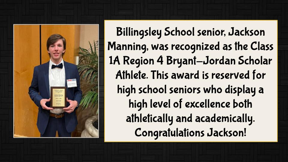 Billingsley School senior, Jackson Manning, was recognized as the Class 1A Region 4 Bryant-Jordan Scholar Athlete. This award is reserved for high school seniors who display a high level of excellence both athletically and academically. Congratulations Jackson!