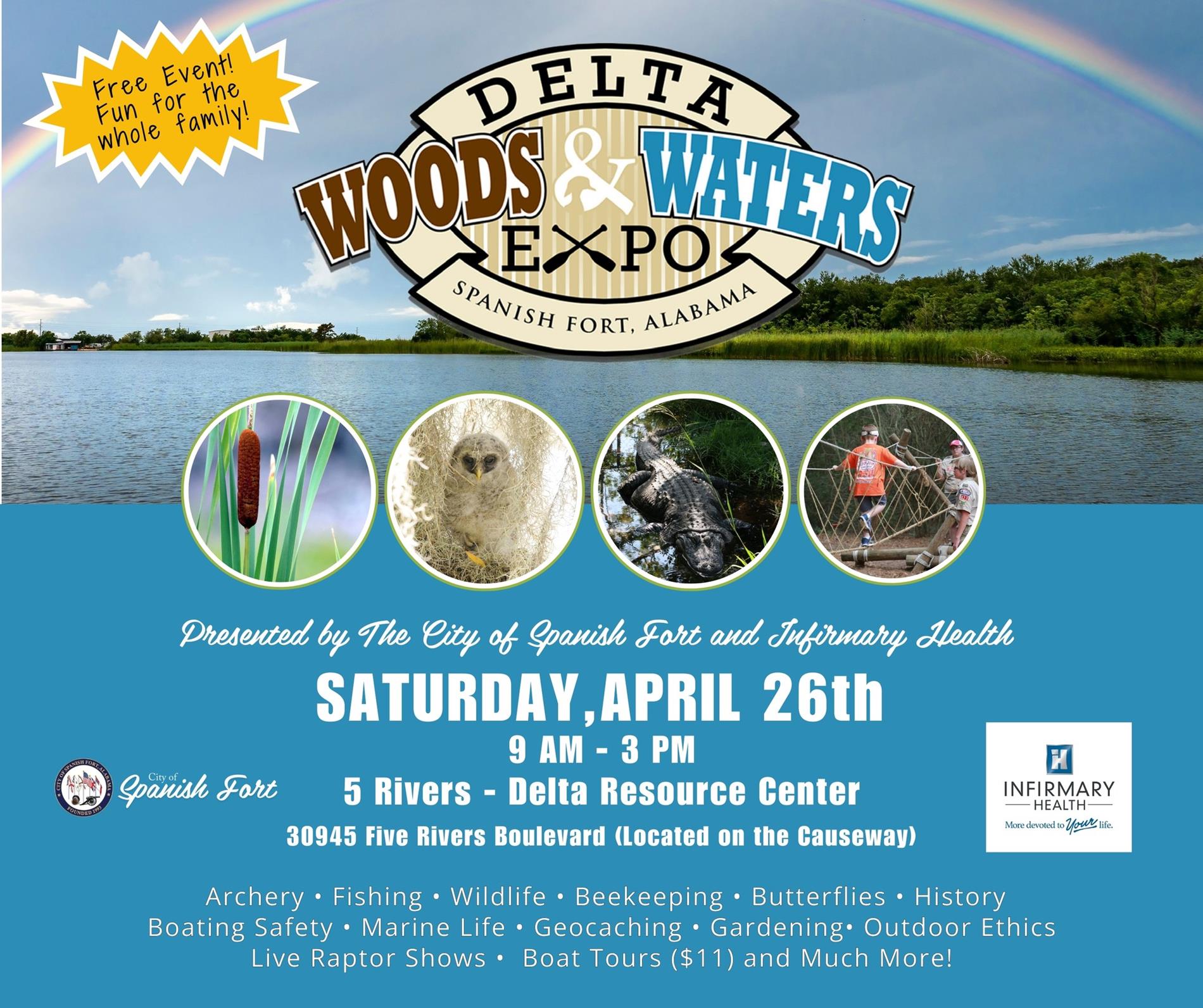 The City of Spanish Fort and Infirmary Health announce: 🌿SATURDAY, APRIL 26TH, 2025 🌿9:00 AM - 3:00 PM 🌿5 RIVERS DELTA RESOURCE CENTER 30945 Five Rivers Boulevard, Spanish Fort, AL 36527 (Located on the Causeway) This outdoor annual event is a favorite for nature lovers along the Gulf Coast. With over 40 outdoor exhibits, attendees have numerous ways to "Discover the Delta". The 2025 lineup has something for everyone. 🌿Meet two World Champion Turkey Callers, "Mocassin Woman" & "Butterfly Woman", The Mobile Bay Keepers, and many more volunteers who work to protect our amazing local ecosystem. 🌿Discover marine life at The Dauphin Island Sea Lab, Alabama Marine Resources Touch Tank, Rapotor Shows (10am, 11:30am, 1:00pm, 2:30pm), Arts & Crafts, investigate a fully inhabiatalbe Boy Scout Campsite, Rod & Reel Casting, Archery, Honey Harvesting, Gardening, Yarn Making, Mural Art, Boating Skills, Net Making, Wildcrafting, Prehistoric Hunting Techniques, Beekeeping, Birding, Geological Rocks & Gems, Reptiles, Oyster Gardens, Geocaching, Invertebrate Conservation, Storytime for the little ones, The Spanish Fort Fire Rescue (ladder truck & fire safety bounce house) The Civil Air Patrol, Cultural Burns, Daphne Search & Resue, Water Safety, Outdoor Ethics, and more! 🌿The Spanish Fort Jazz Band performs at 10:30 am on the stage by Delta Hall. 🌿Food trucks will be on site. We could not host such an impactful community event without the many volunteers and generous support of our sponsors. Please contact The City of Spanish Fort if you want to become a Delta Woods & Waters Expo Sponsor or learn more about the event. (251)626-4884,