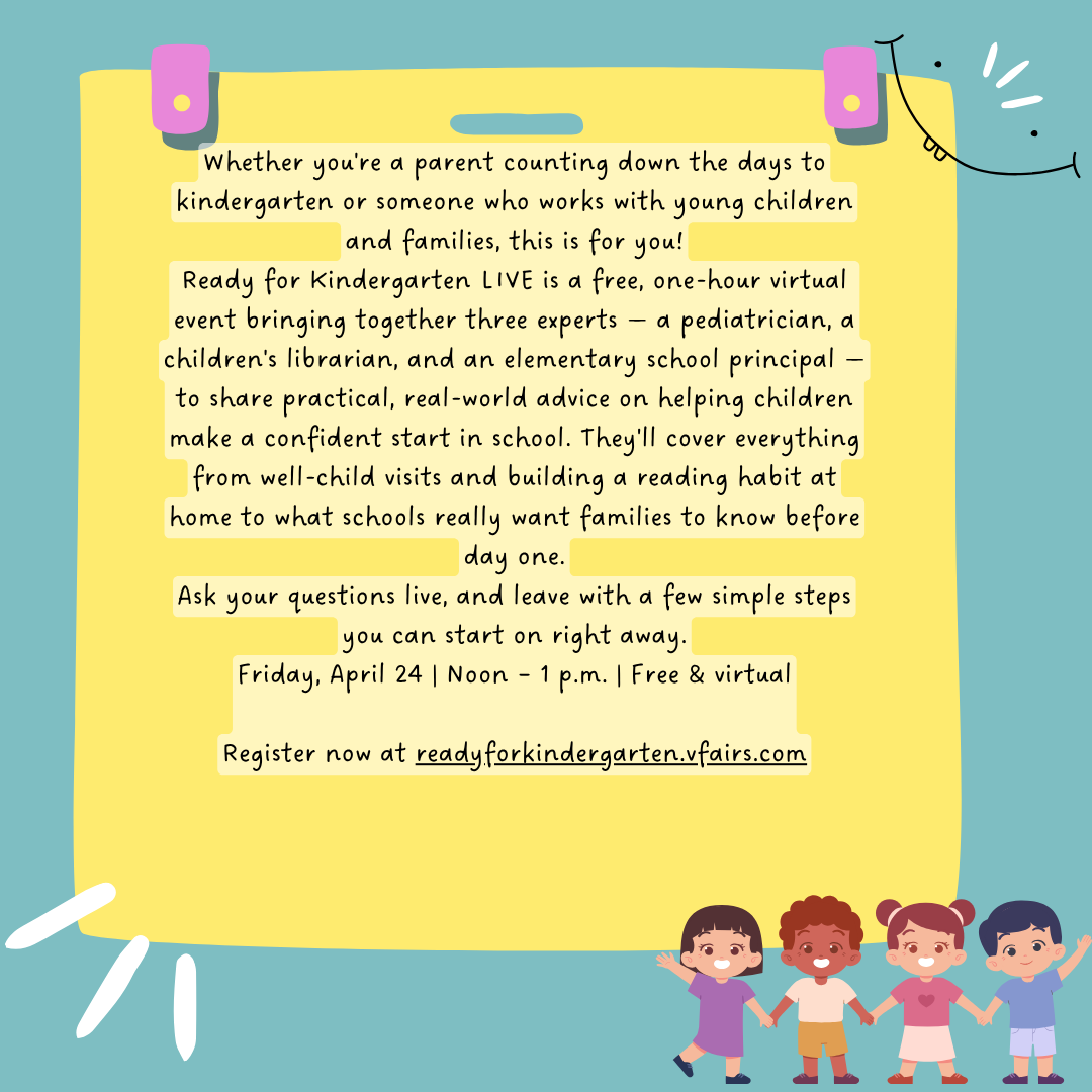 Whether you're a parent counting down the days to kindergarten or someone who works with young children and families, this is for you! Ready for Kindergarten LIVE is a free, one-hour virtual event bringing together three experts — a pediatrician, a children's librarian, and an elementary school principal — to share practical, real-world advice on helping children make a confident start in school. They'll cover everything from well-child visits and building a reading habit at home to what schools really want families to know before day one. Ask your questions live, and leave with a few simple steps you can start on right away. Friday, April 24 | Noon – 1 p.m. | Free & virtual Register now at readyforkindergarten.vfairs.com