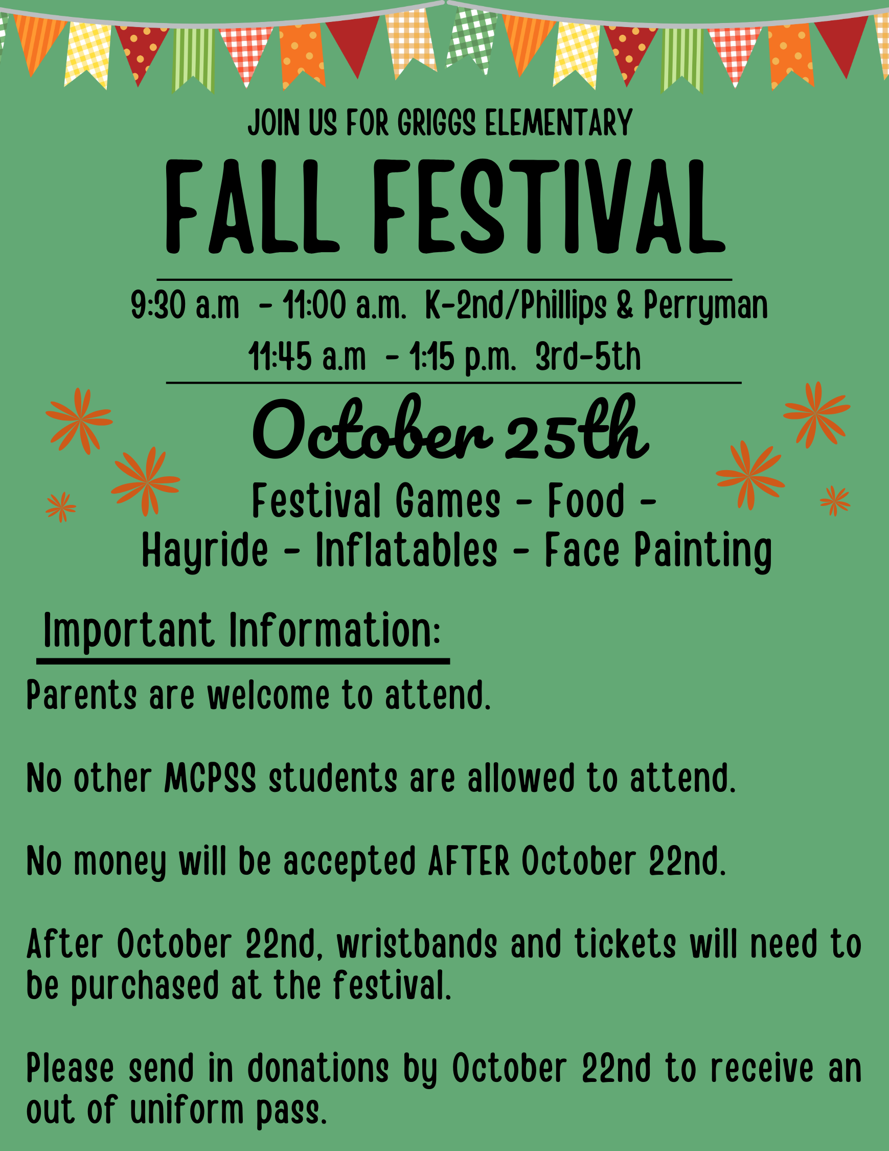 JOIN US FOR GRIGGS ELEMENTARY FALL FESTIVAL 9:30 a.m - 1:00 a.m. K-2nd/Phillips & Perryman 11:45 a.m - 1:45 p.m. 3rd-5th October 25th Festival Games Food - Hayride - Inflatables - Face Painting Important Information: Parents are welcome to attend. 米 No other MCPSS students are allowed to attend. No money will be accepted AFTER October 22nd After October 22nd, wristbands and tickets will need to be purchased at the festival. Please send in donations by October 22nd to receive an out of uniform pass.