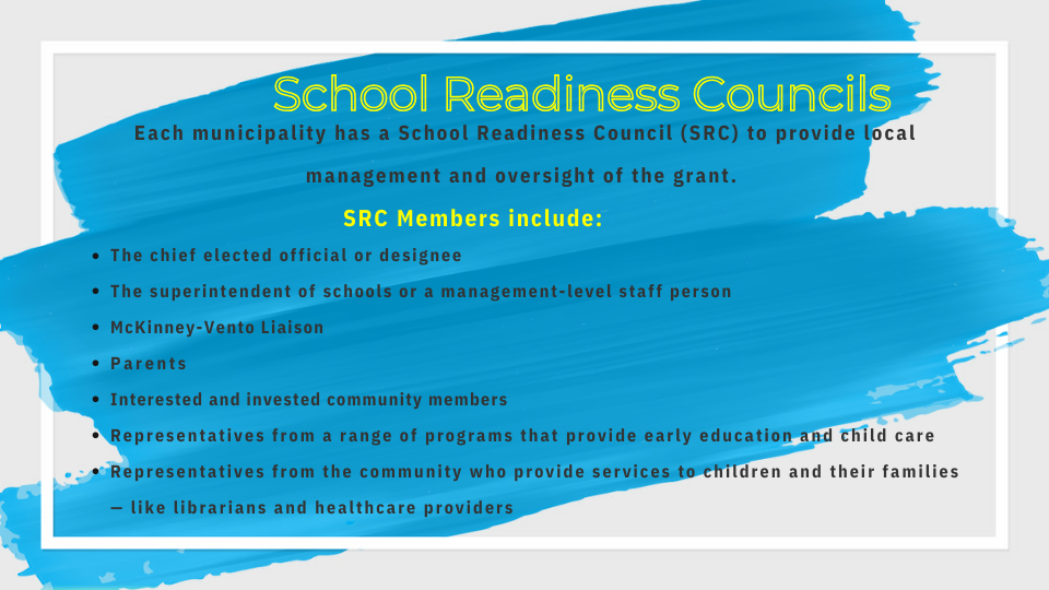 Each municipality has a School Readiness Council (SRC) to provide local management and oversight of the grant.  SRC Members include: The chief elected official or designee The superintendent of schools or a management-level staff person McKinney-Vento Liaison Parents   Interested and invested community members Representatives from a range of programs that provide early education and child care Representatives from the community who provide services to children and their families — like librarians and healthcare providers