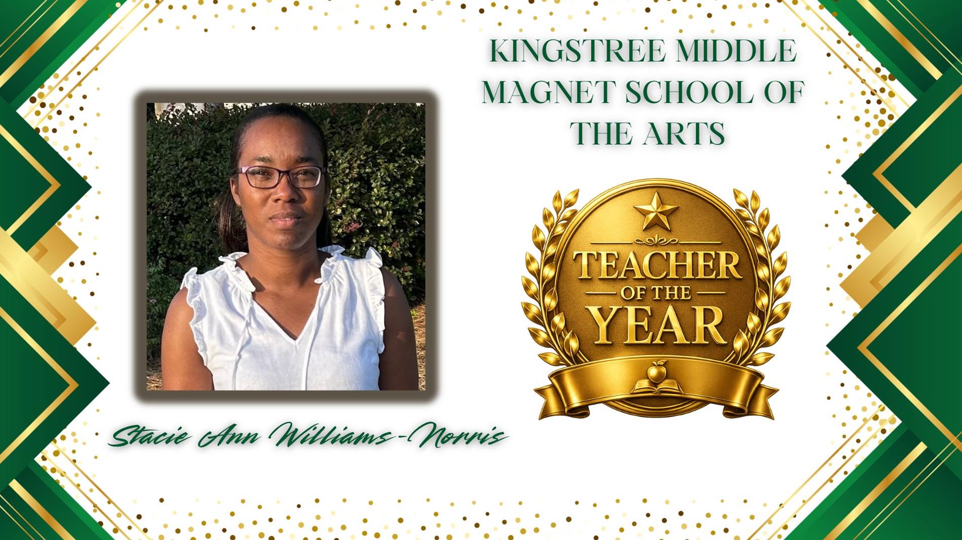 Graphic honoring Stacie Ann Williams-Norris as Teacher of the Year for Kingstree Middle Magnet School of the Arts. The design features a professional portrait of  on the left and a large gold “Teacher of the Year” award emblem on the right. The background is white with green and gold geometric borders and gold confetti accents. The text "Kingstree Middle Magnet School of the Arts” appears above the award, and “Stacie Ann Williams-Norris” is displayed in green script at the bottom.