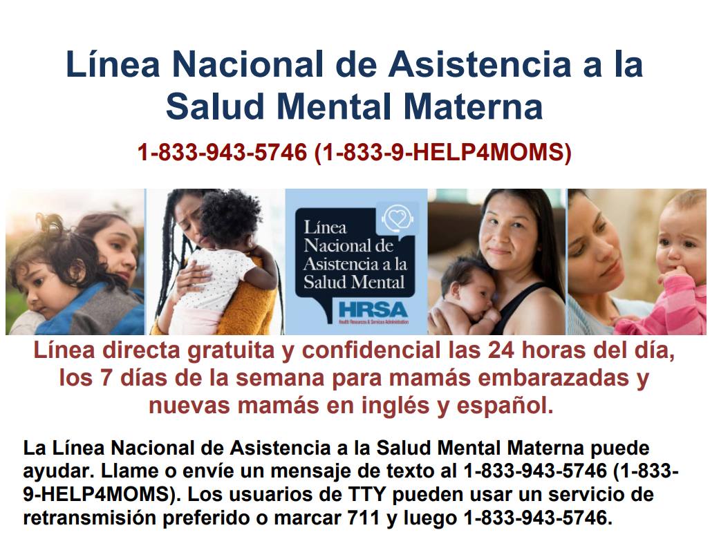 Línea Nacional de Asistencia a la  Salud Mental Materna - 1-833-943-5746 (1-833-9-HELP4MOMS) - Línea directa gratuita y confidencial las 24 horas del día,  los 7 días de la semana para mamás embarazadas y  nuevas mamás en inglés y español..  La Línea Nacional de Asistencia a la Salud Mental Materna puede  ayudar. Llame o envíe un mensaje de texto al 1-833-943-5746 (1-833- 9-HELP4MOMS). Los usuarios de TTY pueden usar un servicio de  retransmisión preferido o marcar 711 y luego 1-833-943-5746.