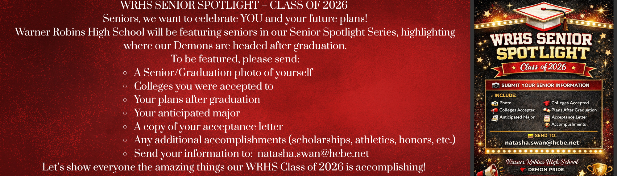 WRHS SENIOR SPOTLIGHT – CLASS OF 2026 🎓 Seniors, we want to celebrate YOU and your future plans! Warner Robins High School will be featuring seniors in our Senior Spotlight Series, highlighting where our Demons are headed after graduation. To be featured, please send: 📸 A Senior/Graduation photo of yourself 🎓 Colleges you were accepted to 📚 Your plans after graduation 🧠 Your anticipated major 📄 A copy of your acceptance letter 🏆 Any additional accomplishments (scholarships, athletics, honors, etc.) Send your information to: 📧 natasha.swan@hcbe.net Let’s show everyone the amazing things our WRHS Class of 2026 is accomplishing! ❤️🖤