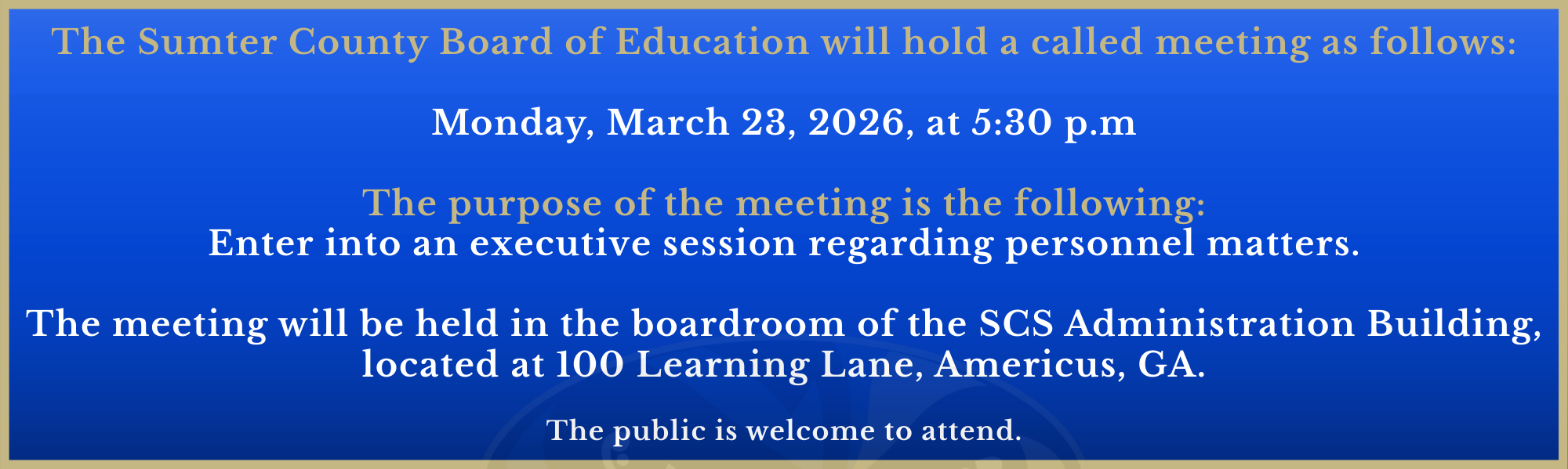 The Sumter County Board of Education will hold a called meeting as follows:  Monday, March 23, 2026, at 5:30 p.m  The purpose of the meeting is the following: Enter into an executive session regarding personnel matters.  The meeting will be held in the boardroom of the SCS Administration Building, located at 100 Learning Lane, Americus, GA.  The public is welcome to attend.
