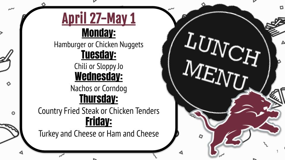 April 27-May 1. Monday: Hamburger or Chicken Nuggets Tuesday: Chili or Sloppy Jo Wednesday: Nachos or Corndog Thursday: Country Fried Steak or Chicken Tenders Friday: Turkey and Cheese or Ham and Cheese