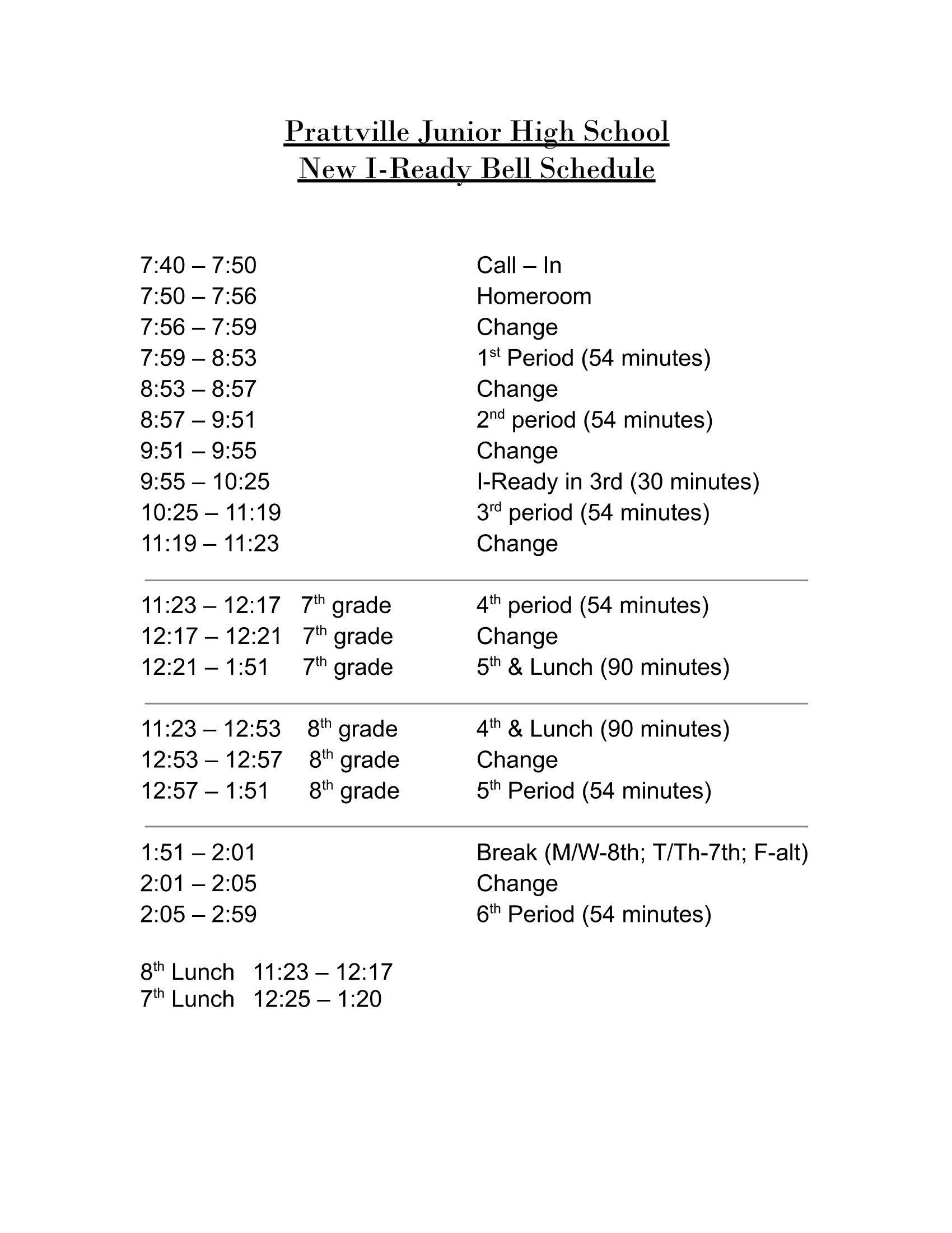 Pra ille u ior H h Schoo Ne I Read Bell Schedule 11:23 — 12:17 7 th grade 12:17 — 12:21 7 th grade 12:21— 1:51 7 th grade Call — In Homeroom Change 1 st Period (54 minutes) Change 2’ d period (54 minutes) Change I-Ready in 3rd (30 minutes) 3 rd period (54 minutes) Change 4 th period (54 minutes) Change S th & Lunch (90minutes) 11:23— 12:53 8 th grade 4 t °& Lunch (90minutes) 12:53 — 12:57 8 th grade Change 12:57 —1 :51 8' h grade S th Period (54 minutes) 1:51 — 2:01 2:01 — 2:05 2:05— 2:59 8 th Lunch 11:23— 12:17 7 th Lunch 12:25 —1 :20