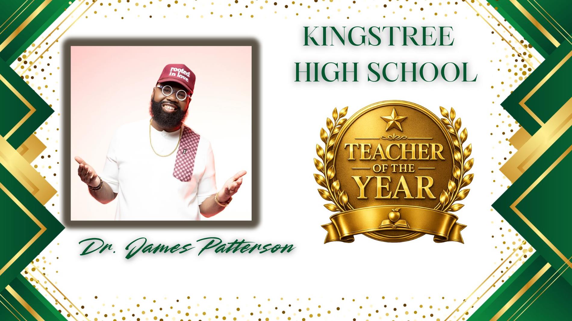 Graphic honoring Dr. James Patterson as Teacher of the Year for Kingstree High School. The design features a professional portrait of  on the left and a large gold “Teacher of the Year” award emblem on the right. The background is white with green and gold geometric borders and gold confetti accents. The text Kingstree High School” appears above the award, and “Dr. James Patterson” is displayed in green script at the bottom.