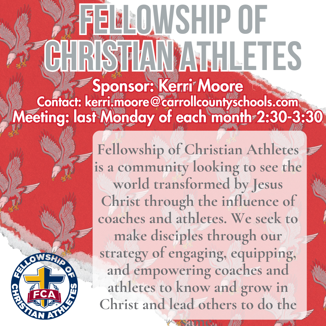 fELLOWSHIP OF CHRISTIAN ATHLETES Sponsor: Kerri Moore Contact: kerri.moore@carrollcountyschools.com Meeting: last Monday of each month 2:30-3:30 Fellowship of Christian Athletes is a community looking to see the world transformed by Jesus Christ through the influence of coaches and athletes. We seek to make disciples through our strategy of engaging, equipping, and empowering coaches and athletes to know and grow in Christ and lead others to do the same.