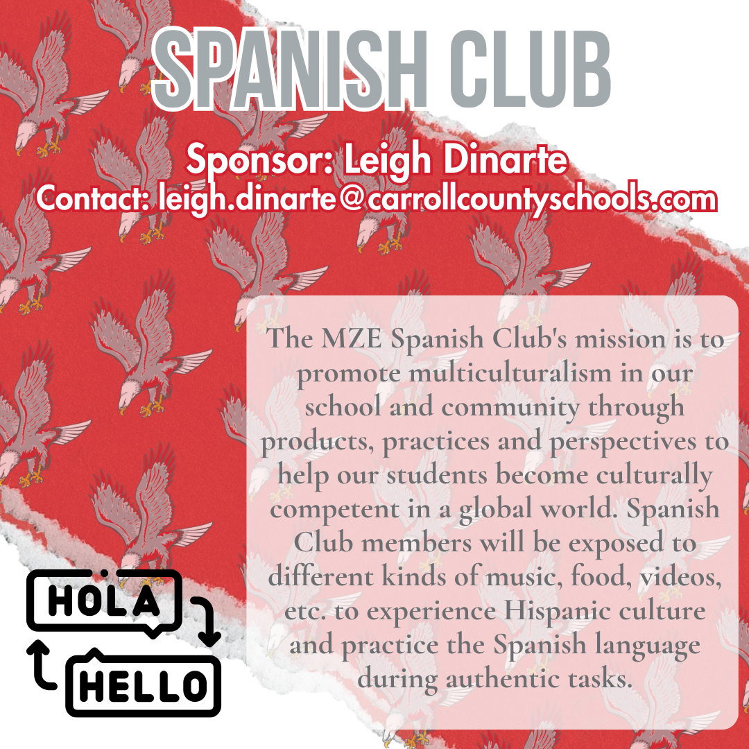 spanish club Sponsor: Leigh Dinarte Contact: leigh.dinarte@carrollcountyschools.com The MZE Spanish Club's mission is to promote multiculturalism in our school and community through products, practices and perspectives to help our students become culturally competent in a global world. Spanish Club members will be exposed to different kinds of music, food, videos, etc. to experience Hispanic culture and practice the Spanish language during authentic tasks.