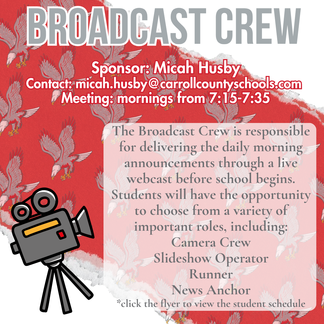 broadcast crew Sponsor: Micah Husby Contact: micah.husby@carrollcountyschools.com  Meeting: mornings from 7:15-7:35 The Broadcast Crew is responsible for delivering the daily morning announcements through a live webcast before school begins. Students will have the opportunity to choose from a variety of important roles, including: Camera Crew Slideshow Operator Runner News Anchor *click the flyer to view the student schedule