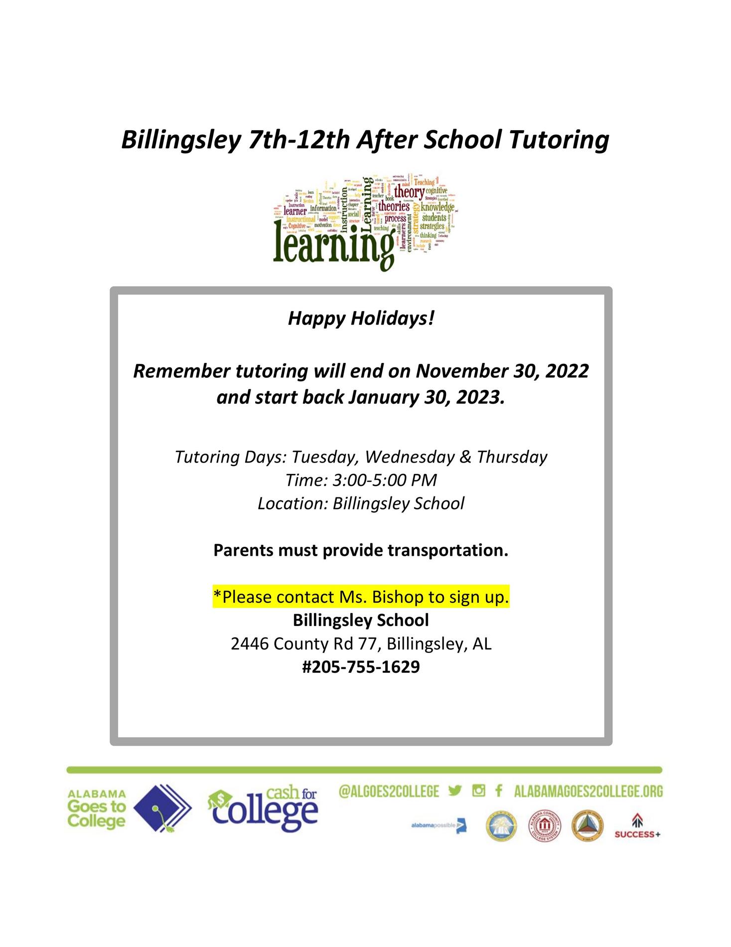 7th-12th after school tutoring, Remember tutoring will end on November 30, 2022 and start back January 30, 2023.  Tutoring Days: Tuesday, Wednesday & Thursday Time: 3:00-5:00 PM Location: Billingsley School  Parents must provide transportation.  Please contact Ms. Bishop to sign up. Billingsley School  2446 County Rd 77, Billingsley, AL 205-755-1629