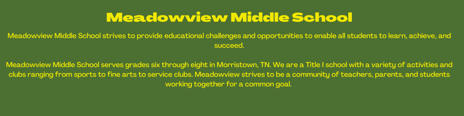 Meadowview Mission WELCOME TO MEADOWVIEW MIDDLE SCHOOL Meadowview Middle School strives to provide educational challenges and opportunities to enable all students to learn, achieve, and succeed. Meadowview Middle School serves grades six through eight in Morristown, TN. We are a Title I school with a variety of activities and clubs ranging from sports to fine arts to service clubs. Meadowview strives to be a community of teachers, parents, and students working together for a common goal. Meadowview Mission WELCOME TO MEADOWVIEW MIDDLE SCHOOL Meadowview Middle School strives to provide educational challenges and opportunities to enable all students to learn, achieve, and succeed. Meadowview Middle School serves grades six through eight in Morristown, TN. We are a Title I school with a variety of activities and clubs ranging from sports to fine arts to service clubs. Meadowview strives to be a community of teachers, parents, and students working together for a common goal.