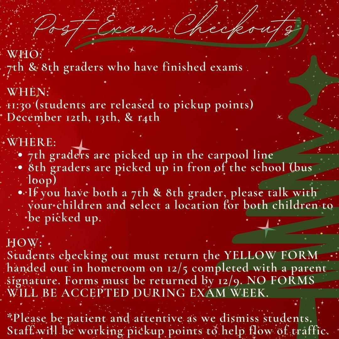 WHO:  7th & 8th graders who have finished exams  WHEN:  11:30 (students are released to pickup points)  December 12th, 13th, & 14th  WHERE: 7th graders are picked up in the carpool line 8th graders are picked up in fron of the school (bus loop) If you have both a 7th & 8th grader, please talk with your children and select a location for both children to be picked up.   HOW: Students checking out must return the YELLOW FORM handed out in homeroom on 12/5 completed with a parent signature. Forms must be returned by 12/9. NO FORMS WILL BE ACCEPTED DURING EXAM WEEK.  *Please be patient and attentive as we dismiss students. Staff will be working pickup points to help flow of traffic. 