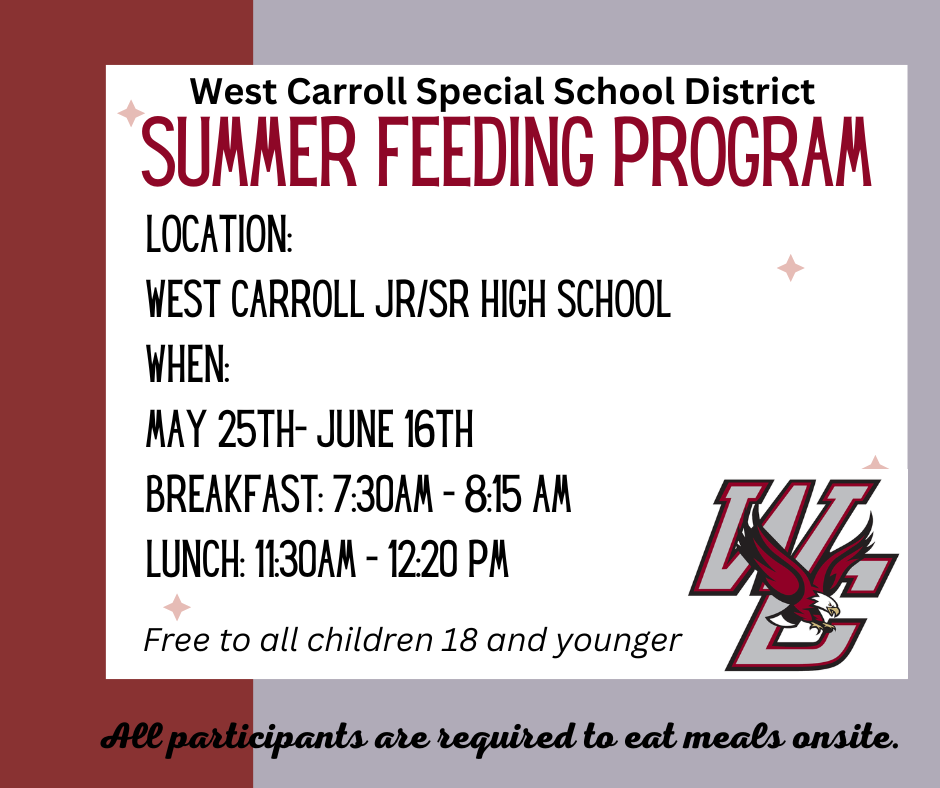 Summer Feeding Program will begin May 25th through June 16th, 2023, at West Carroll Junior Senior High School. Meals are free and open to children 18 and under. Breakfast will be served from 7:30 AM - 8:15 AM, and lunch from 11:30 AM - 12:20 PM. All participants are required to eat meals onsite.