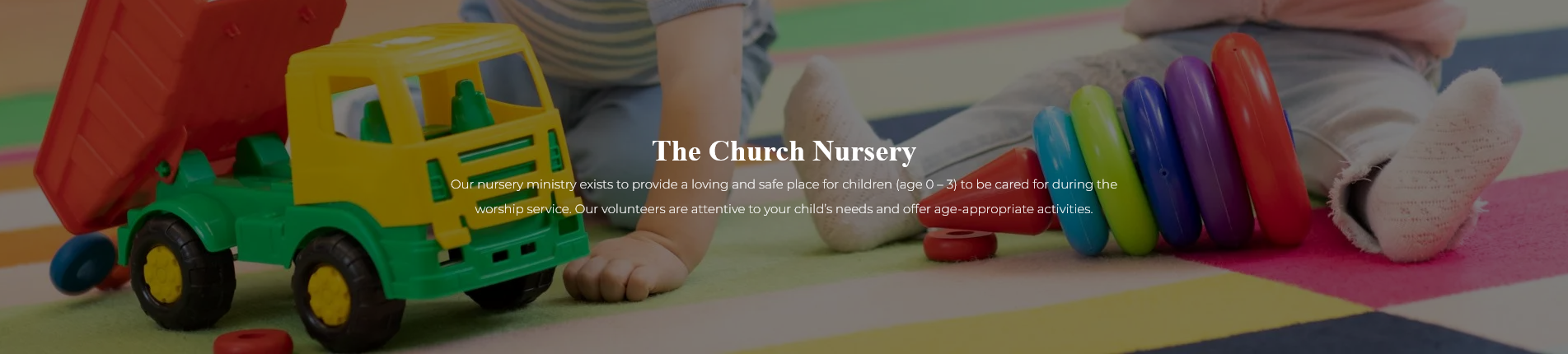 The Church Nursery-Our nursery ministry exists to provide a loving and safe place for children (age 0-3) to be care for during the worship service.  Our volunteers are attentive to your child's needs and offer age-appropriate activities.