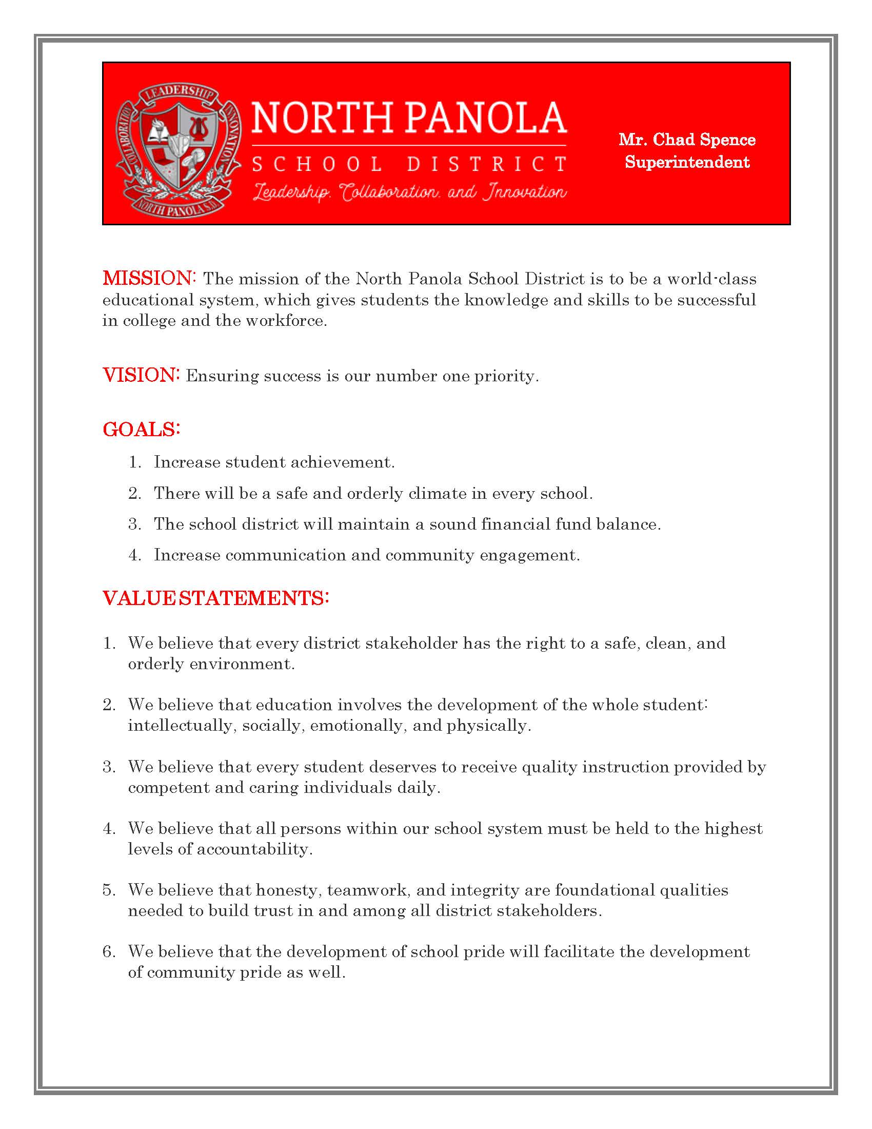 MISSION: The mission of the North Panola School District is to be a world-class educational system, which gives students the knowledge and skills to be successful in college and the workforce.  VISION: Ensuring success is our number one priority.  GOALS: 1. Increase student achievement. 2. There will be a safe and orderly climate in every school. 3.	The school district will maintain a sound financial fund balance. 4. Increase communication and community engagement.  VALUE STATEMENTS:  1. We believe that every district stakeholder has the right to a safe, clean, and orderly environment.  2. We believe that education involves the development of the whole student: intellectually, socially, emotionally, and physically.  3. We believe that every student deserves to receive quality instruction provided by competent and caring individuals daily.  4. We believe that all persons within our school system must be held to the highest levels of accountability.  5. We believe that honesty, teamwork, and integrity are foundational qualities needed to build trust in and among all district stakeholders.  6. We believe that the development of school pride will facilitate the development of community pride as well.