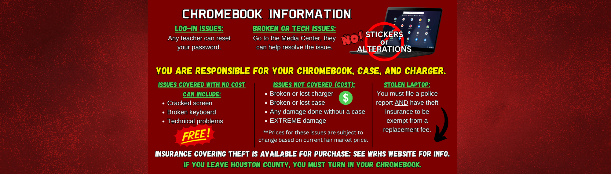 Chromebook Information:  Log-In Issues:  Any teacher can reset your password.  Broken or Tech Issues:  Go to the Media Center as they can help resolve the issue.  No Stickers or Alterations!  You Are Responsible for Your Chromebook, Case, and Charger.  Issues Covered withe No Cost Can Include:  Cracked screen, broken keyboard, technical problems  Issues Not Covered (Cost):  Broken or lost charger, broken or lost case, any damage done without a case, EXTREME damage (**Prices for these issues are subject to change based on current fair market price.)  Stolen Laptop:  You must file a police report AND have theft insurance to be exempt from a replacement fee.  Insurance covering theft is available for purchase:  See WRHS website for information.  If you leave Houston County, you must turn in your Chromebook.