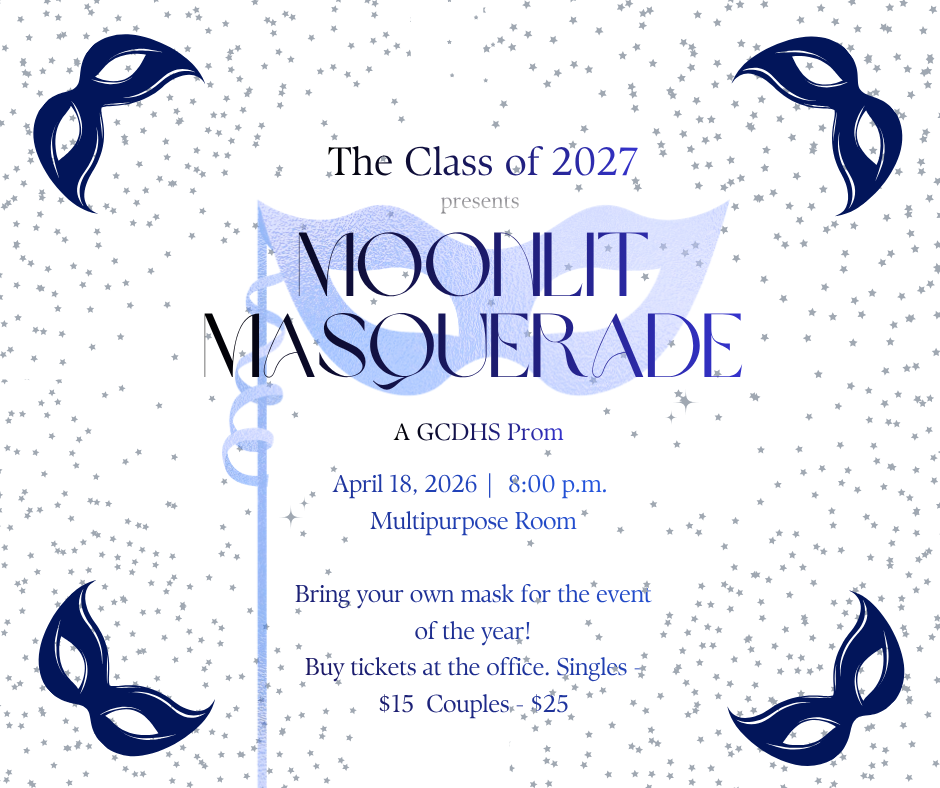 The Class of 2027 presents Moonlit Masquerade A GCDHS Prom April 18, 2026 8:00 PM Multipurpose Room Bring your own mask for the event of the year! Buy tickets at the office. Singles $15 Couples $25