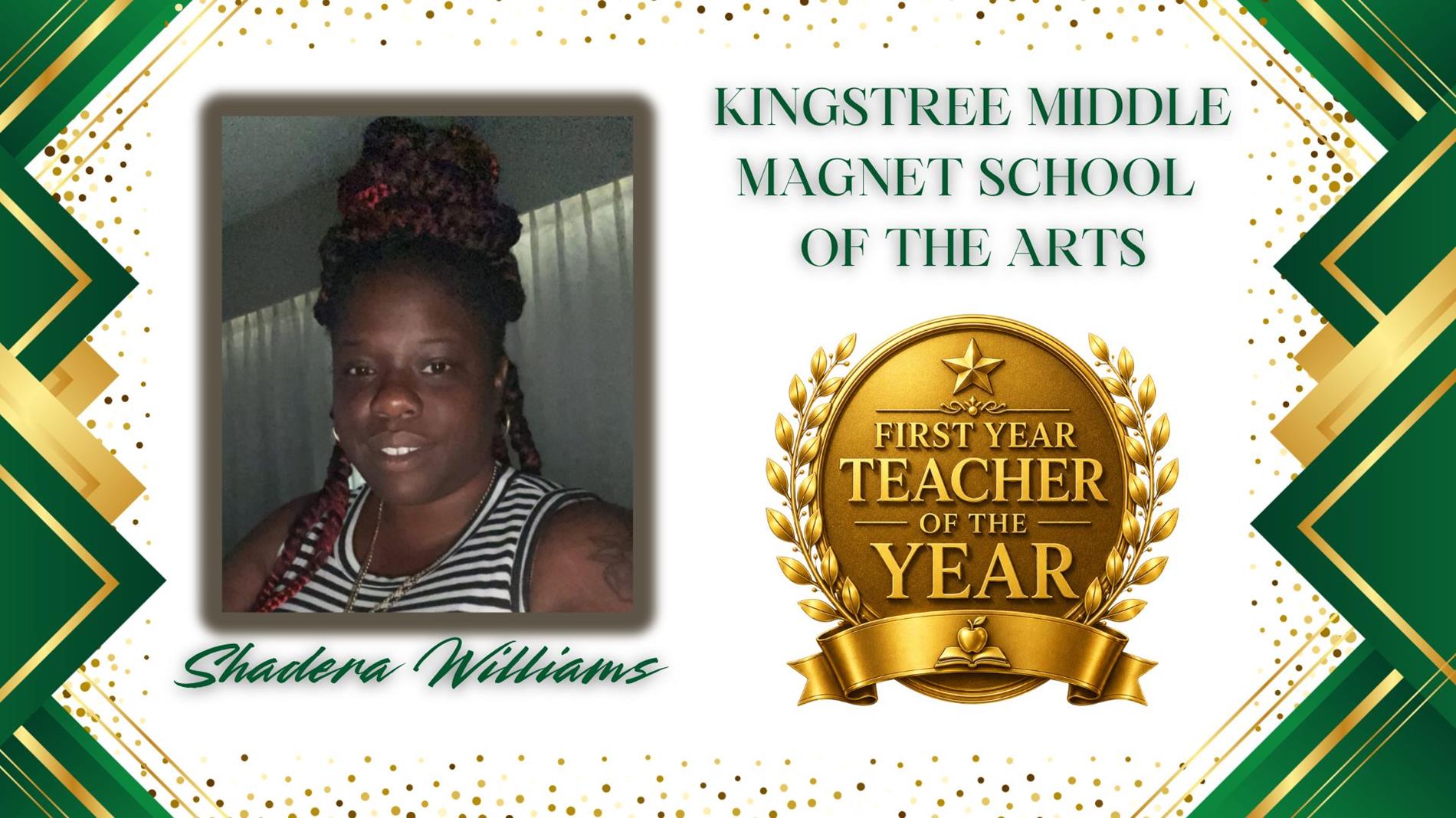 Graphic honoring Shadera Williams as First Year Teacher of the Year for Kingstree Middle Magnet School of the Arts. The design features a professional portrait of  on the left and a large gold “First Year Teacher of the Year” award emblem on the right. The background is white with green and gold geometric borders and gold confetti accents. The text "Kingstree Middle Magnet School of the Arts” appears above the award, and “Shadera Williams” is displayed in green script at the bottom.