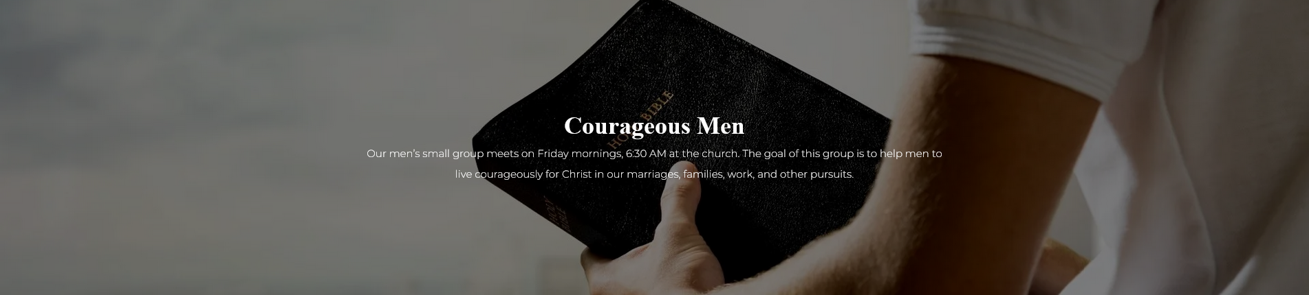  Courageous Men  Our men’s small group meets on Friday mornings, 6:30 AM at the church. The goal of this group is to help men to live courageously for Christ in our marriages, families, work, and other pursuits.