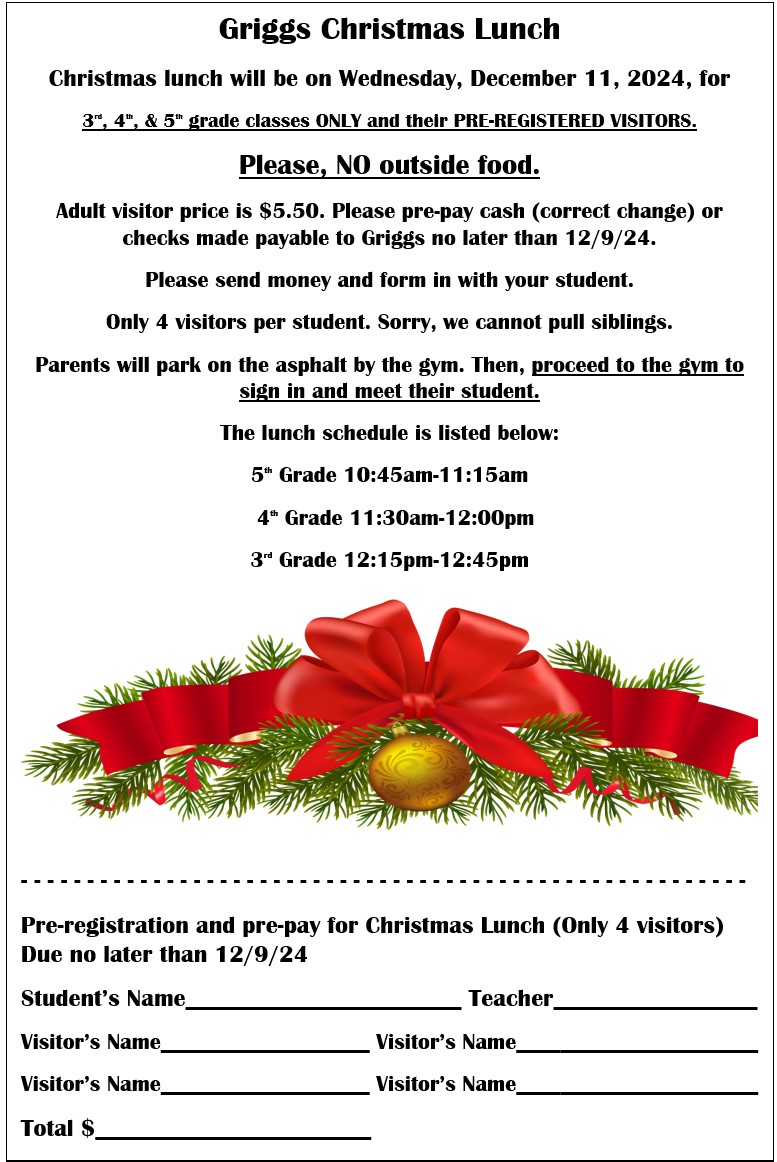 Griggs Christmas Lunch Christmas lunch will be on Wednesday, December 11, 2024, for 3rd, 4th, & 5th grade classes ONLY and their PRE-REGISTERED VISITORS.  Please, NO outside food. Adult visitor price is $5.50. Please pre-pay cash (correct change) or checks made payable to Griggs no later than 12/9/24.  Please send money and form in with your student.  Only 4 visitors per student. Sorry, we cannot pull siblings. Parents will park on the asphalt by the gym. Then, proceed to the gym to sign in and meet their student. The lunch schedule is listed below: 5th Grade 10:45am-11:15am    4th Grade 11:30am-12:00pm 3rd Grade 12:15pm-12:45pm