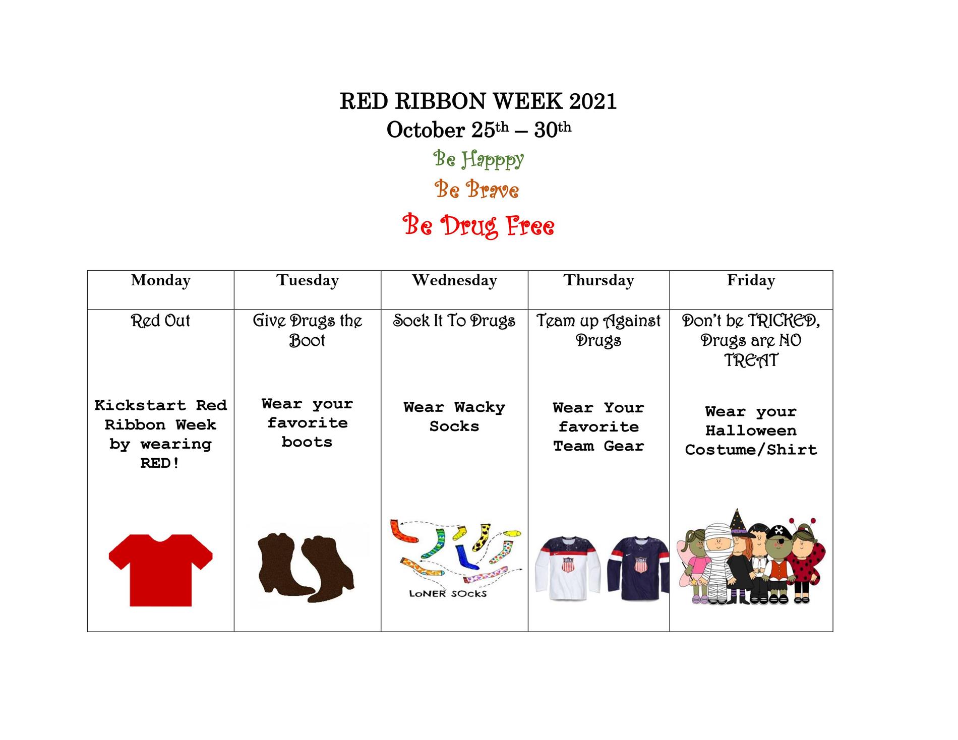 RED RIBBON WEEK 2021 October 25th – 30th Be Happy Be Brave Be Drug FreeMONDAY Red Out Kickstart Red Ribbon Week by wearing RED! TUESDAY Give Drugs the Boot Wear your favorite boots WEDNESDAY Sock It To Drugs Wear Wacky Socks THURSDAY Team up Against Drugs Wear Your favorite Team Gear FRIDAY Don’t be TRICKED, Drugs are NO TREAT Wear your Halloween Costume/Shir RED RIBBON WEEK 2021 October 25th – 30th Be Happy Be Brave Be Drug FreeMONDAY Red Out Kickstart Red Ribbon Week by wearing RED! TUESDAY Give Drugs the Boot Wear your favorite boots WEDNESDAY Sock It To Drugs Wear Wacky Socks THURSDAY Team up Against Drugs Wear Your favorite Team Gear FRIDAY Don’t be TRICKED, Drugs are NO TREAT Wear your Halloween Costume/Shir