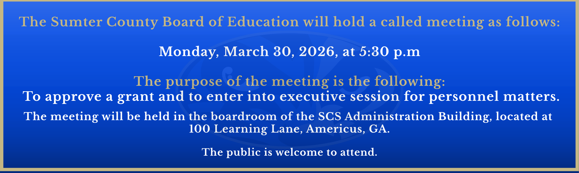 The Sumter County Board of Education will hold a called meeting as follows:  Monday, March 30, 2026, at 5:30 p.m  The purpose of the meeting is the following:  To approve a grant and to enter into executive session for personnel matters.  The meeting will be held in the boardroom of the SCS Administration Building, located at  100 Learning Lane, Americus, GA.  The public is welcome to attend.