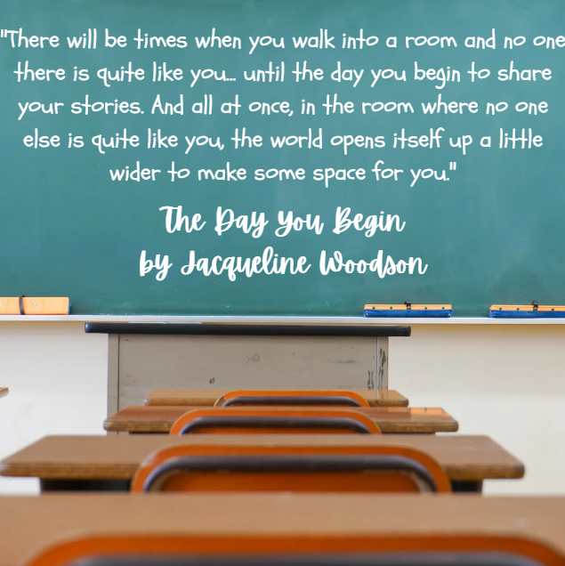 "There will be times when you walk into a room and no one there is quite like you... until the day you begin to share your stories. And all at once, in the room where no one else is quite like you, the world opens itself up a little wider to make some space for you."  The Day You Begin by Jacqueline Woodson
