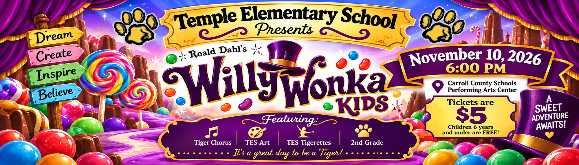 Temple Elementary School  Presents Roald Dahl's  Willy  A  Dream  SWEET ADVENTURE  Create  Wonka  AWAITS!  Inspire  KIDS  Believe  November 10, 2026  6:00 PM  Carroll County Schools Performing Arts Center  PURE  Tickets are  IMAGINATION  $5  LIVES HERE  Children 6 years and under are FREE!  Featuring:  Tiger  TES  TES  2nd  Chorus  Art  Tigerettes  Grade  It's a great day to be a Tiger! .....