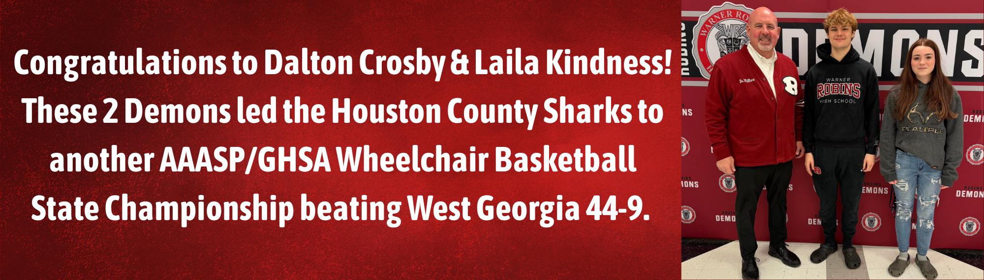 Congratulations to Dalton Crosby & Laila Kindness!  These 2 Demons led the Houston County Sharks to another AAASP/GHSA Wheelchair Basketball State Championship beating West Georgia 44-9. Laila scored 6 points in the final game and was named to the All State Team and Dalton scored 10 points in the final game.