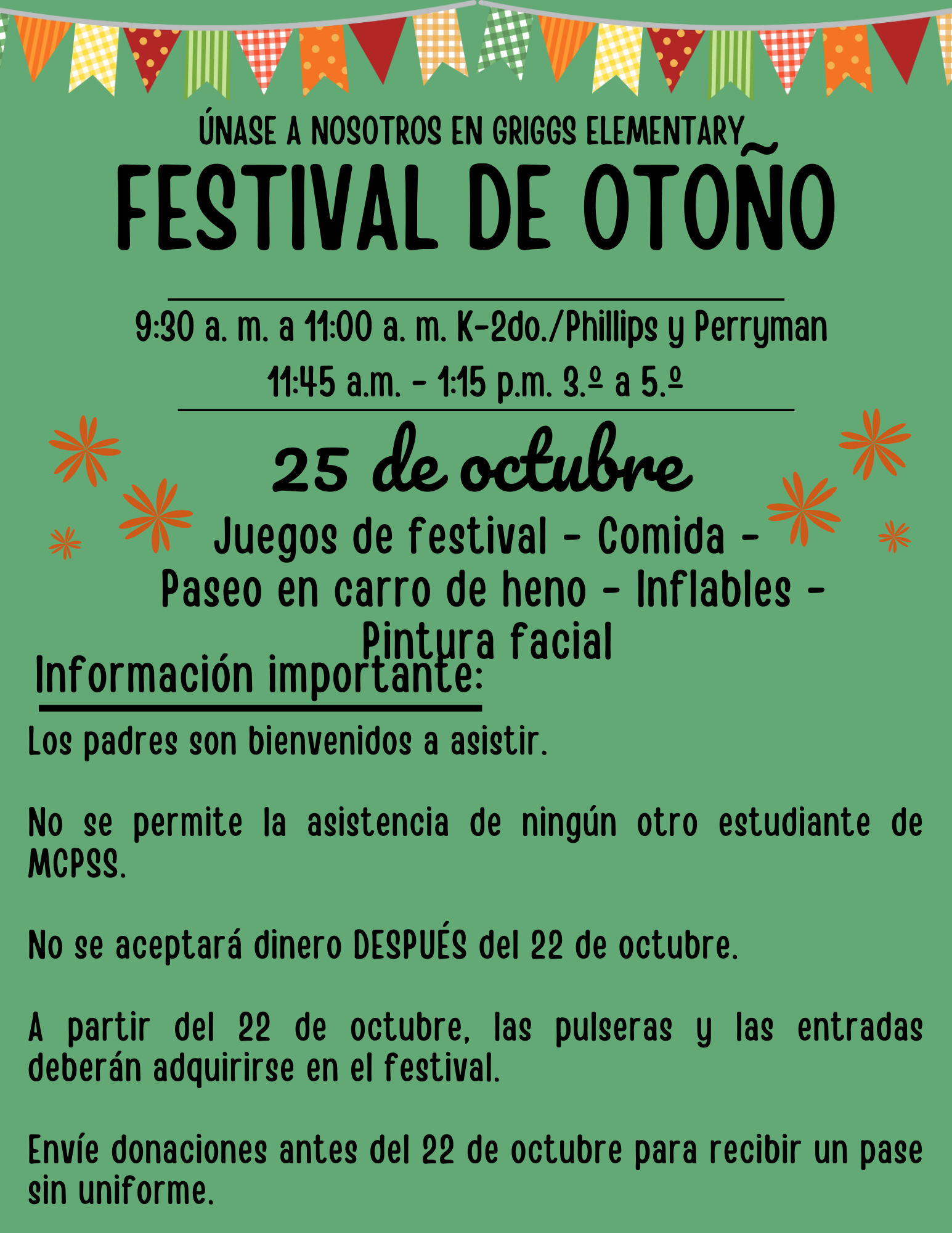 ÚNASE A NOSOTROS EN GRIGGS ELEMENTARY FESTIVAL DE OTONO 9:30 a. m. a 1:00 a. m. K-2do./Phillips y Perryman 11:45 a.m. - 1:15 p.m. 3.° a 5.° 25 de octubne Juegos de festival - Comida V Paseo en carro de heno - Inflables - Información imporlibhtra facial Los padres son bienvenidos a asistir. X No se permite la asistencia de ningún otro estudiante de MCPSS. No se aceptará dinero DESPUÉS del 22 de octubre. A partir del 22 de octubre, las pulseras y las entradas deberán adquirirse en el festival. Envie donaciones antes del 22 de octubre para recibir un pase sin uniforme.