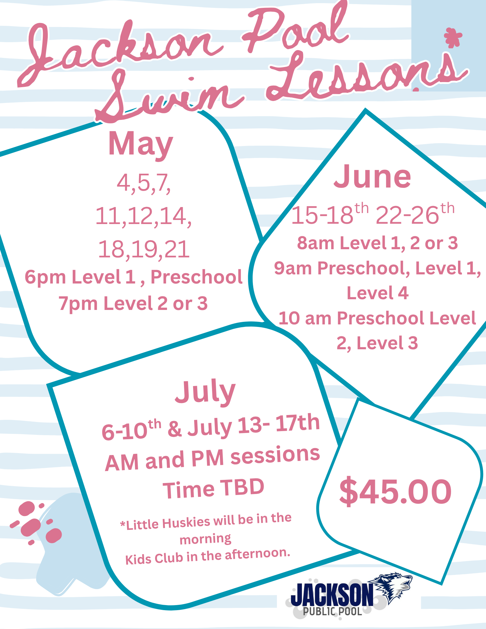 May  4,5,7, 11,12,14, 18,19,21 lessons 6pm Level 1 , Preschool 7pm Level 2 or 3; June 15-18, 22-26 8am Level 1, 2 or 3 9am Preschool, Level 1, Level 4 10 am Preschool Level 2, Level 3. July 6-10th & July 13- 17th AM and PM sessions Time TBD $45 Jackson Pool 