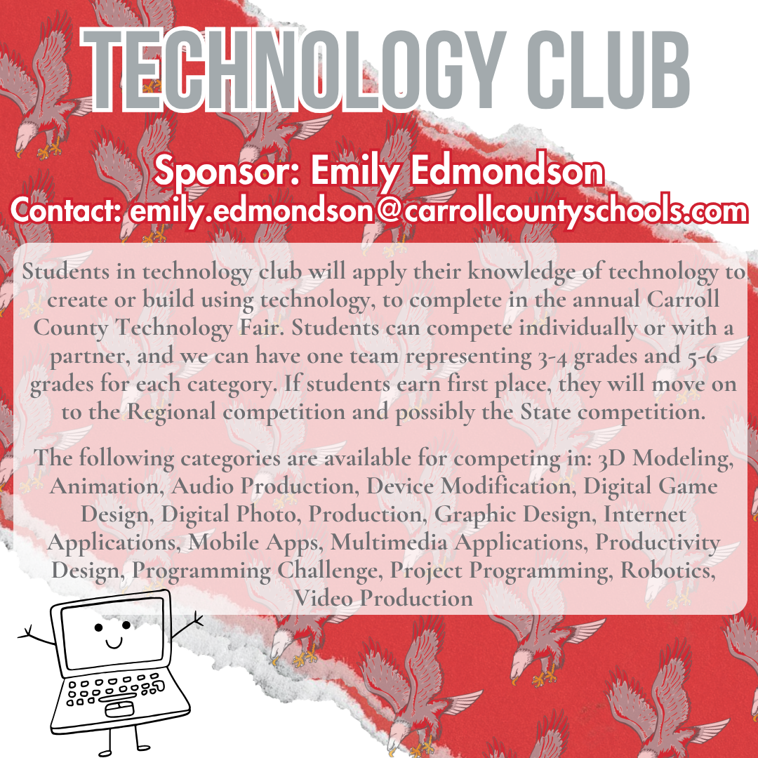 technology club Sponsor: Emily Edmondson Contact: emily.edmondson@carrollcountyschools.com Students in technology club will apply their knowledge of technology to create or build using technology, to complete in the annual Carroll County Technology Fair. Students can compete individually or with a partner, and we can have one team representing 3-4 grades and 5-6 grades for each category. If students earn first place, they will move on to the Regional competition and possibly the State competition.   The following categories are available for competing in: 3D Modeling, Animation, Audio Production, Device Modification, Digital Game Design, Digital Photo, Production, Graphic Design, Internet Applications, Mobile Apps, Multimedia Applications, Productivity Design, Programming Challenge, Project Programming, Robotics, Video Production