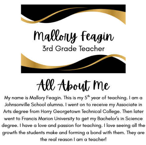 Mallory Feagin 3rd Grade Teacher My name is Mallory Feagin. This is my 5th year of teaching. I am a Johnsonville School alumna. I went on to receive my Associate in Arts degree from Horry Georgetown Technical College. Then later went to Francis Marion University to get my Bachelor's in Science degree. I have a love and passion for teaching. I love seeing all the growth the students make and forming a bond with them. They are the real reason I am a teacher. 