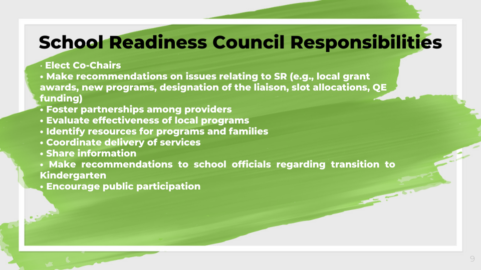 School Readiness Council Responsibilities   • Elect Co-Chairs  • Make recommendations on issues relating to SR (e.g., local grant awards, new programs, designation of the liaison, slot allocations, QE funding)  • Foster partnerships among providers  • Evaluate effectiveness of local programs  • Identify resources for programs and families  • Coordinate delivery of services  • Share information  • Make recommendations to school officials regarding transition to Kindergarten  • Encourage public participation  