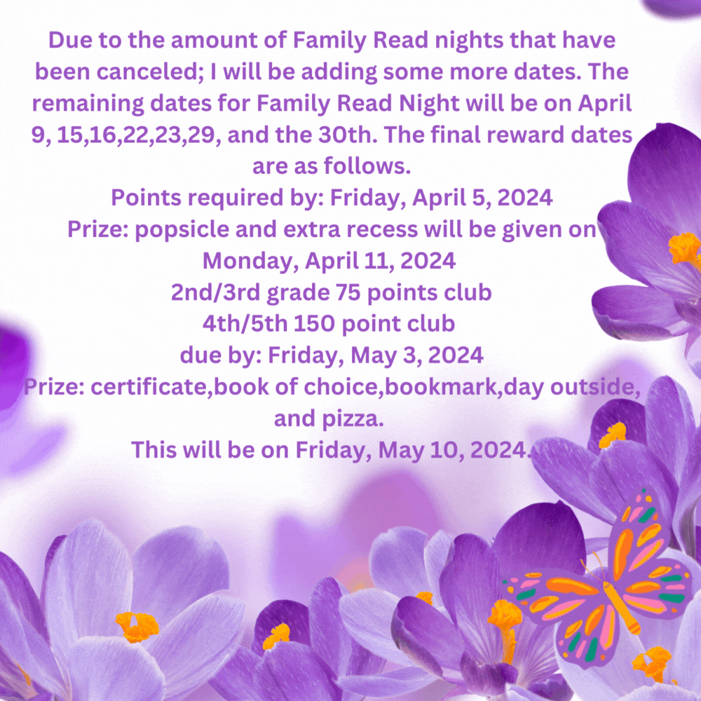 Due to the amount of Family Read nights that have been canceled; I will be adding some more dates. The remaining dates for Family Read Night will be on April 9, 15,16,22,23,29, and the 30th. The final reward dates are as follows. Points required by: Friday, April 5, 2024 Prize: popsicle and extra recess will be given on Monday, April 11, 2024  2nd/3rd grade 75 points club 4th/5th 150 point club  due by: Friday, May 3, 2024 Prize: certificate,book of choice,bookmark,day outside, and pizza.  This will be on Friday, May 10, 2024.