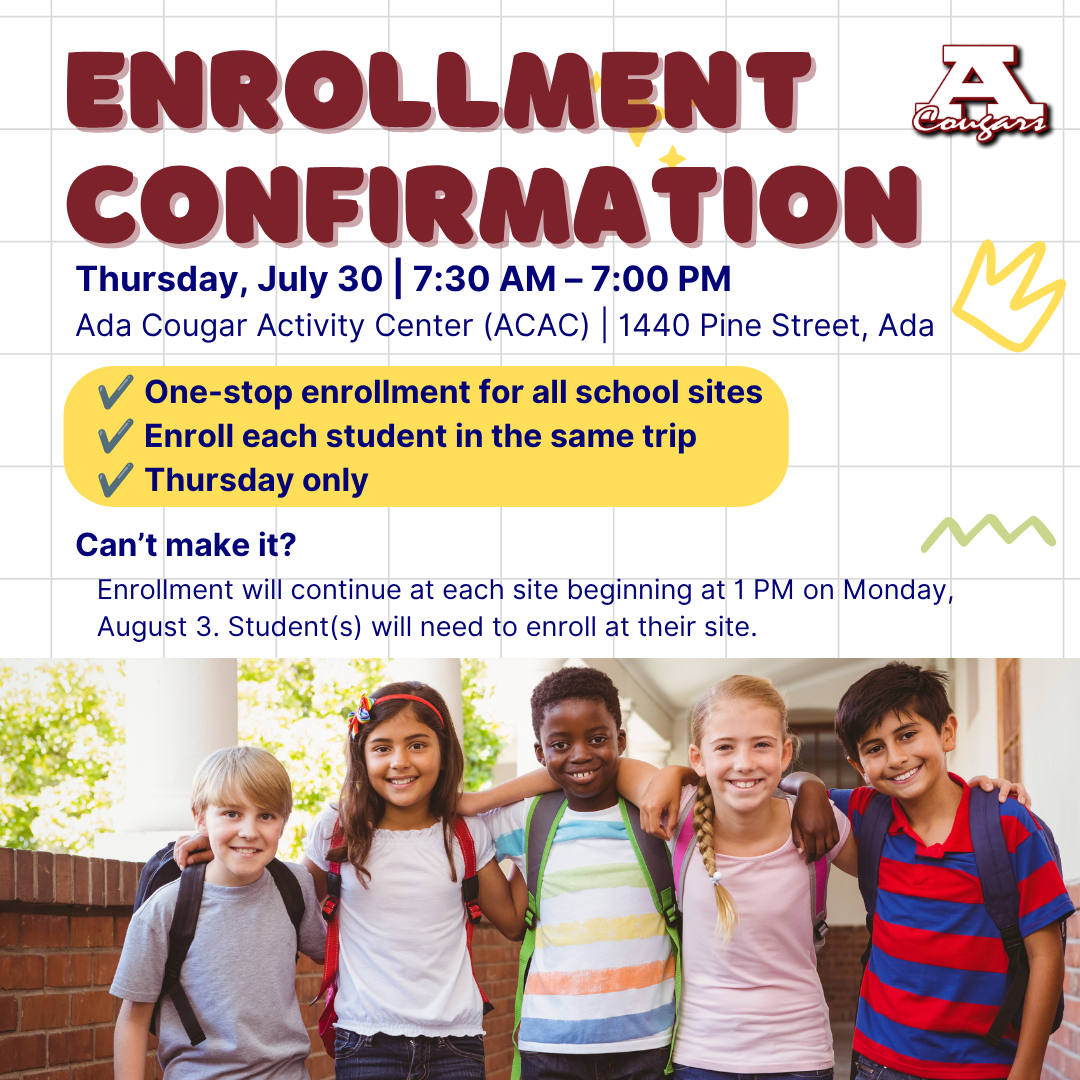 Enrollment Confirmation is only on Thursday, July 30, from 7:30 a m to 7 p m at the Ada Cougar Activity Center. If you cannot make the date, enrollment will continue at 1 p.m. Monday, Aug. 3, at each student's individual site. 