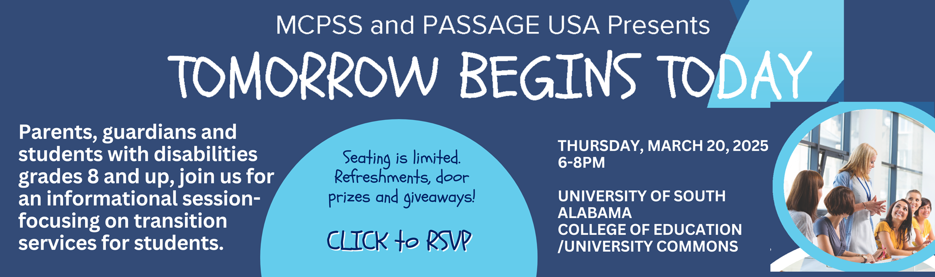 Parents, guardians and students with disabilities grades 8 and up, join us for an informational session-focusing on transition services for students.Seating is limited. Refreshments, door prizes and giveaways. Click to RSVP Thursday, March 20 2025 6-8PMUNIVERSITY OF SOUTH ALABAMA COLLEGE OF EDUCATION - UNIVERSITY COMMONS