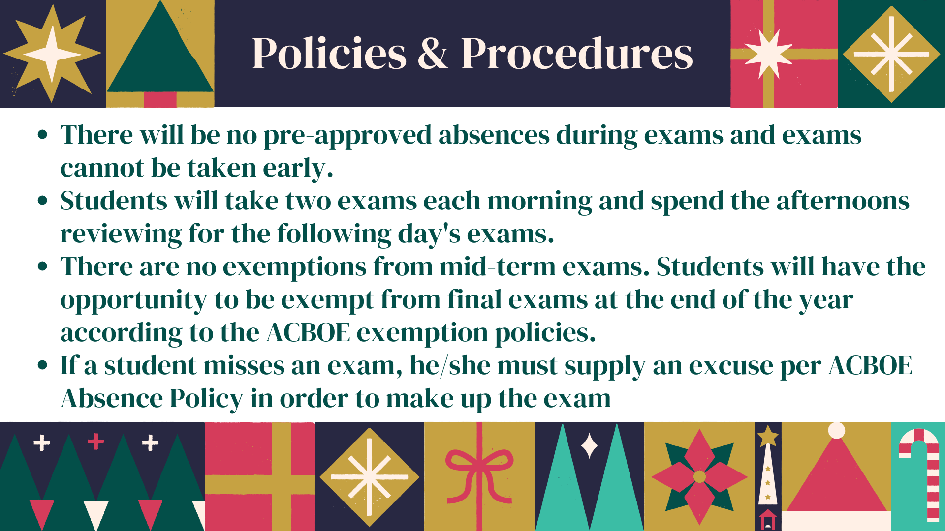 Exam policies: There will be no pre-approved absences during exams and exams cannot be taken early. Students will take two exams each morning and spend the afternoons reviewing for the following day's exams.  There are no exemptions from mid-term exams. Students will have the opportunity to be exempt from final exams at the end of the year according to the ACBOE exemption policies.  If a student misses an exam, he/she must supply an excuse per ACBOE Absence Policy in order to make up the exam