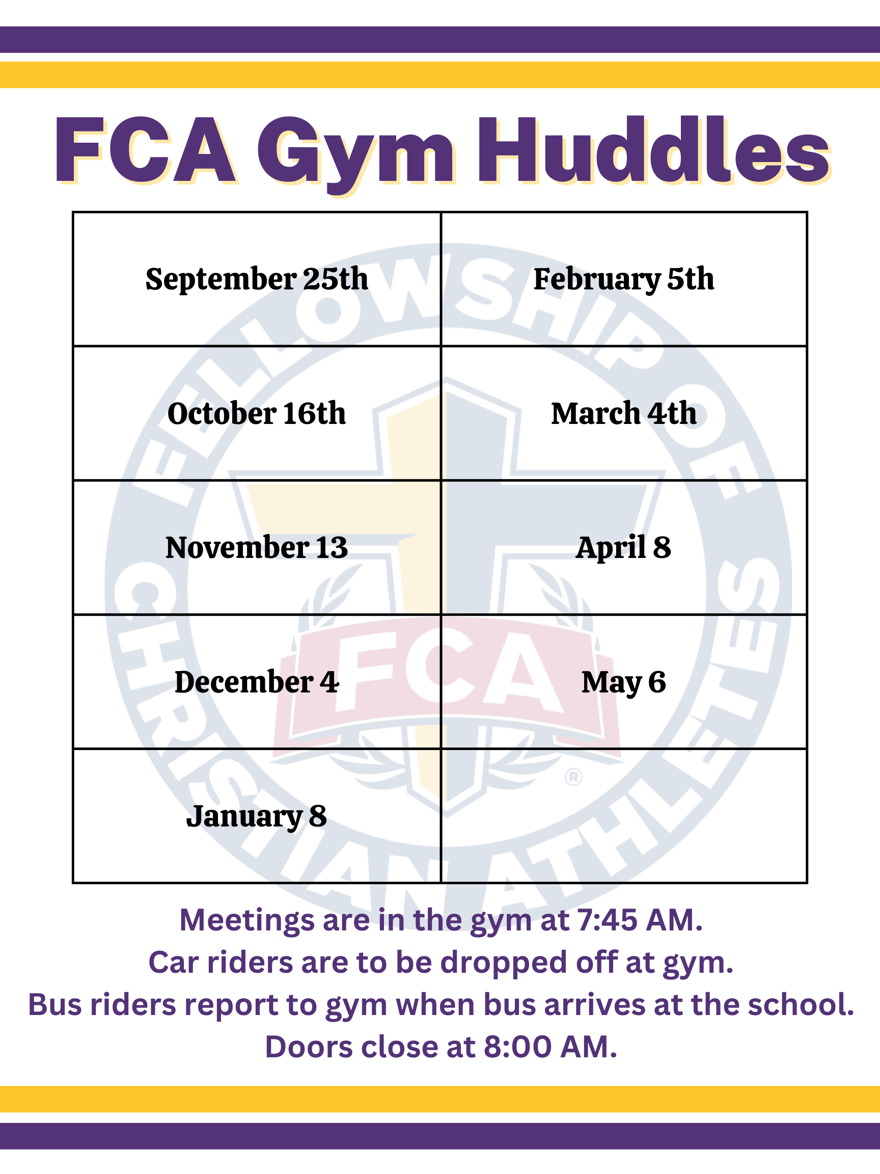 FCA Gym Huddles; September 25th	February 5th October 16th	March 4th November 13	April 8 December 4	May 6 January 8 Meetings are in the gym at 7:45 AM. Car riders are to be dropped off at gym. Bus riders report to gym when bus arrives at the school. Doors close at 8:00 AM.	