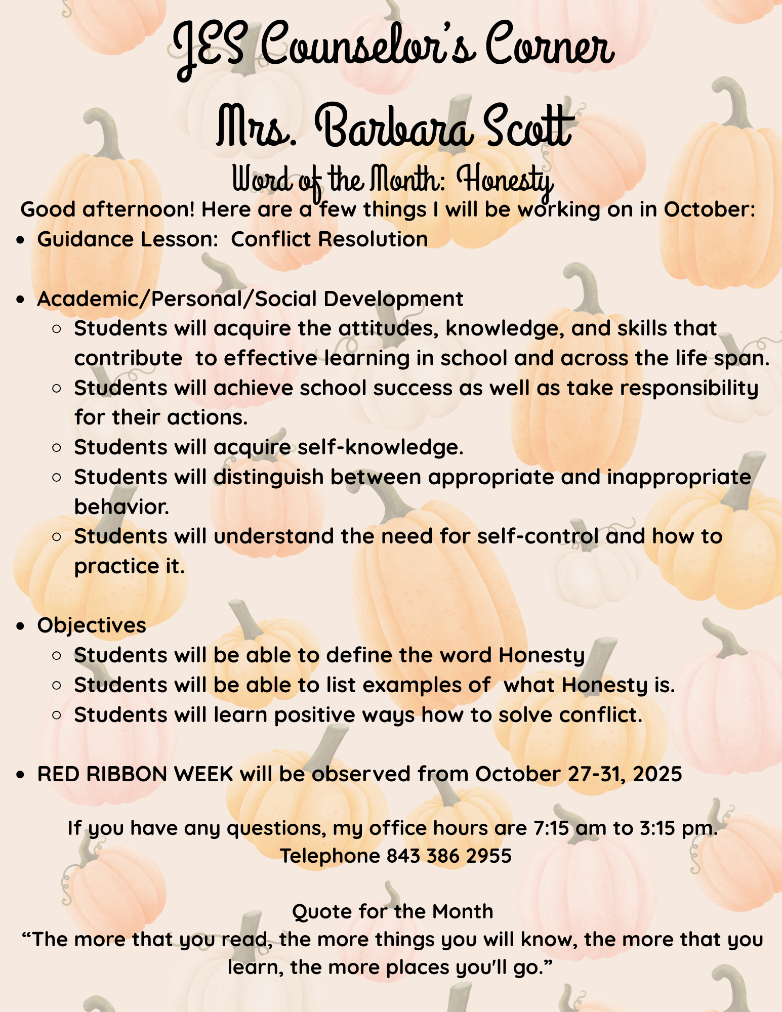 JES Counselor’s Corner Mrs. Barbara Scott Word of the Month: Optimism Good afternoon! Here are a few things I will be working on in April and May:  Guidance Lesson  Listening and Focusing Skills for Test Taking Success  Academic/Personal/Social Development  Students will improve Academic Self-Concept Display positive interest in learning Take pride in work and achievement.  Identify attitudes and behaviors that lead to successful learning. Students will be able to identify and address potential test anxiety. Students will be able to demonstrate an understanding of various test-taking skills.   Character Trait--Optimism Objectives:  This lesson will assist students to understand the concept of optimism and how to use reframing to build optimism.If you have any questions, my office hours are 7:15 am to 3:30 pm.  Telephone 843 386 2955   Quote for the Month “The more that you read, the more things you will know, the more that you learn, the more places you'll go.”   