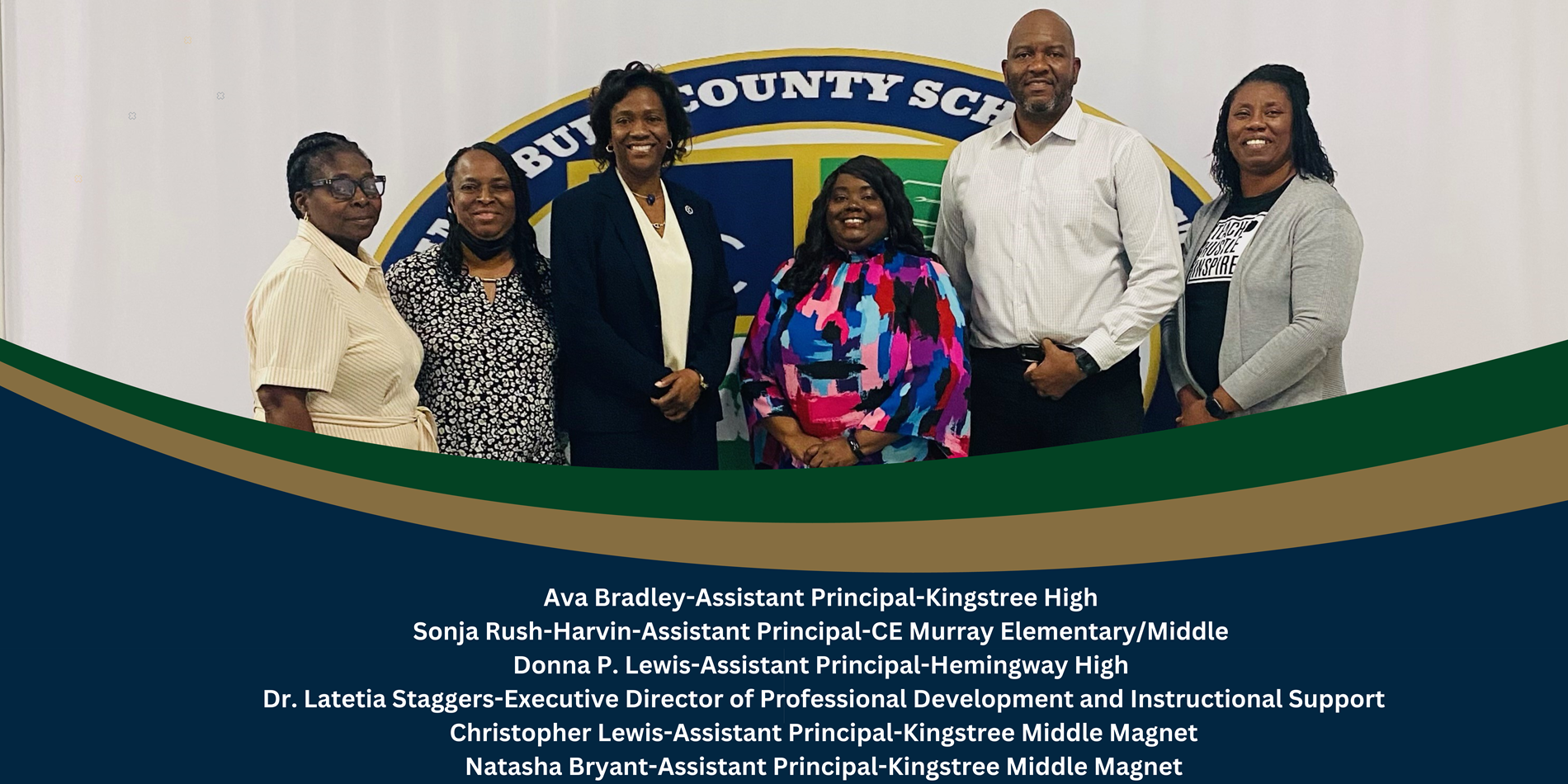 Ava Bradley-Assistant Principal-Kingstree High. Sonja Rush-Harvin-Assistant Principal-CE Murray Elementary/Middle, Donna P. Lewis-Assistant Principal-Hemingway High. Dr. Latetia Staggers-Executive Director of Professional Development and Instructional Support. Christopher Lewis-Assistant Principal-Kingstree Middle Magent. Natasha Bryant-Assistant Principal-Kingstree Middle Magnet. 
