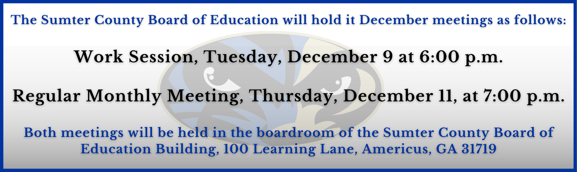 The Sumter County Board of Education will hold its December meeting as follows: Work Session, Tuesday, December 9, at 6:00 p.m.  Regular Monthly Meeting, Thursday, December 11, at 7:00 p.m.  Both meetings will be held in the boardroom of the Sumter County Board of Education Building, 100 Learning Lane, Americus, GA 31719