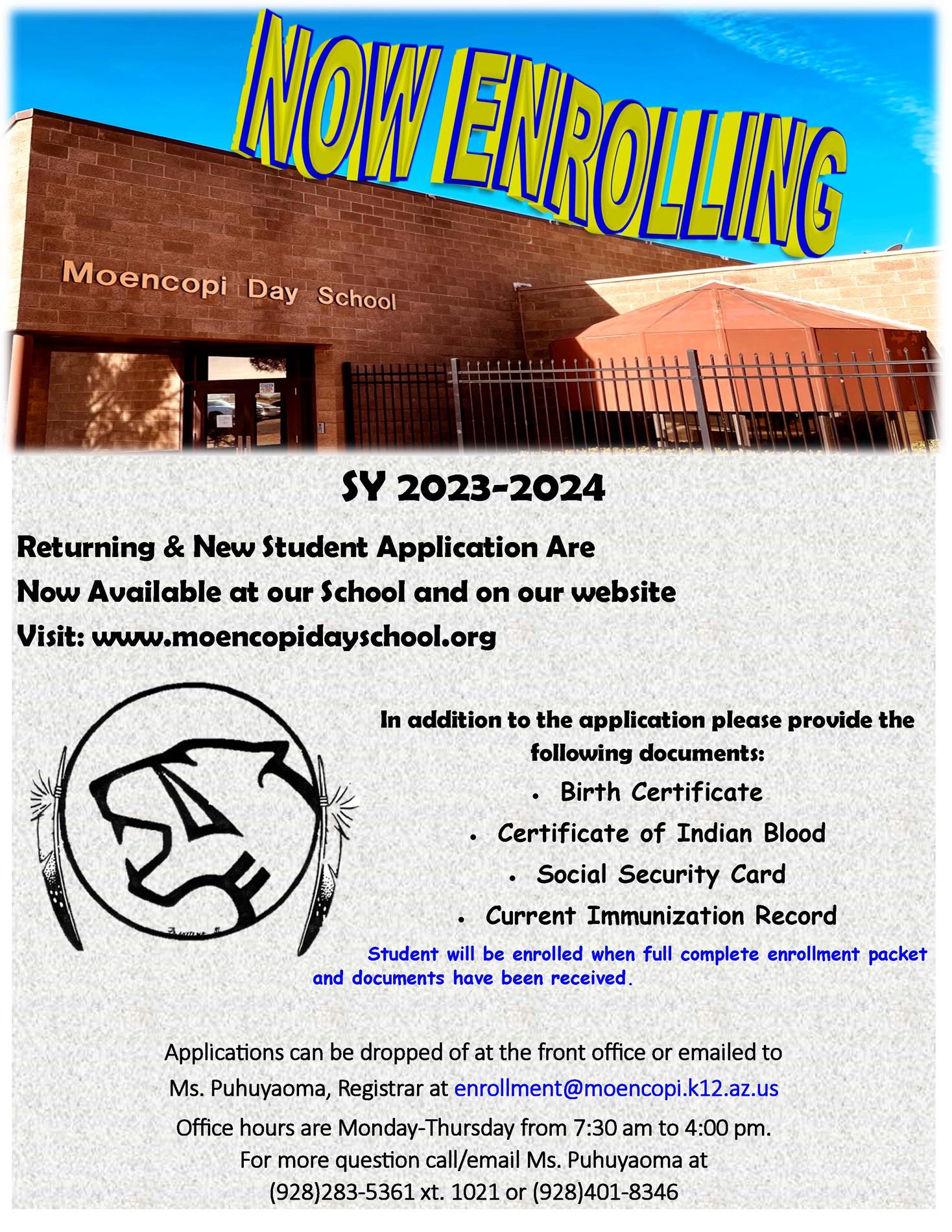 SY 2023-2024 Returning & New Student Application Are Now Available at our School and on our website Visit: www.moencopidayschool.org In addition to the application please provide the following documents: • Birth Certificate • Certificate of Indian Blood • Social Security Card • Current Immunization Record Student will be enrolled when full complete enrollment packet and documents have been received. Applications can be dropped of at the front office or emailed to Ms. Puhuyaoma, Registrar at enrollment@moencopi.k12.az.us Office hours are Monday-Thursday from 7:30 am to 4:00 pm. For more question call/email Ms. Puhuyaoma at (928)283-5361 xt. 1021 or (928)401-8346