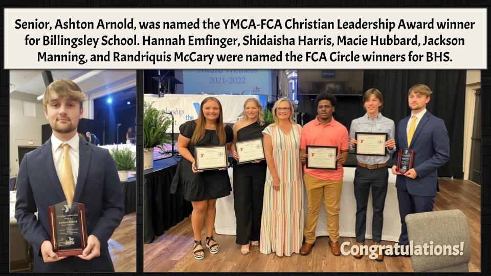 Senior, Ashton Arnold, was named the YMCA-FCA Christian Leadership Award winner for Billingsley School. Hannah Emfinger, Shidaisha Harris, Macie Hubbard, Jackson Manning, and Randriquis McCary were named the FCA Circle winners for BHS. 