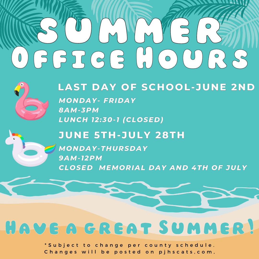 Summer OFfice hours LAst day of school- June 2nd Monday - Friday 81m-3pm Lunch 12:30-1 closed June 5th-July 28th, Monday-Thursday 9am-12pm CLosed memorial day and 4th of July. Have a great summer *subject to change per county schedule Changes will be posted on pjhscats.com