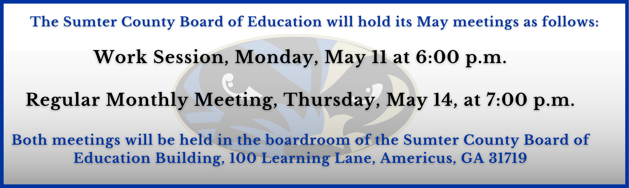 The Sumter County Board of Education will hold its May Meetings as follows: Work Session, Monday, May 11 at 6:00 p.m.   The meeting will be held in the boardroom of the SCS Administration Building,  100 Learning Lane, Americus, GA 31719  Regular Monthly Meeting, Thursday, May 14, at 7:00 p.m.  The meeting will be held in the Auditorium at Sumter County High School,  903 South Georgia Tech Parkway, Americus, GA 31719   The public is welcome to attend these meetings.